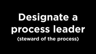Designate a
process leader
(steward of the process)
 