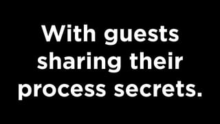 With guests
sharing their
process secrets.
 