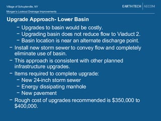 Upgrade Approach- Lower Basin Upgrades to basin would be costly. Upgrading basin does not reduce flow to Viaduct 2. Basin location is near an alternate discharge point.  Install new storm sewer to convey flow and completely eliminate use of basin. This approach is consistent with other planned infrastructure upgrades.  Items required to complete upgrade: New 24-inch storm sewer Energy dissipating manhole New pavement Rough cost of upgrades recommended is $350,000 to $400,000. 