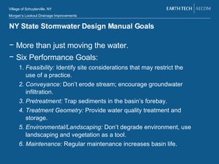 NY State Stormwater Design Manual Goals More than just moving the water.  Six Performance Goals: 1.  Feasibility:  Identify site considerations that may restrict the use of a practice. 2. Conveyance:  Don’t erode stream; encourage groundwater infiltration. 3. Pretreatment:  Trap sediments in the basin’s forebay.  4. Treatment Geometry:  Provide water quality treatment and storage. 5. Environmental/Landscaping:  Don’t degrade environment, use landscaping and vegetation as a tool. 6. Maintenance:  Regular maintenance increases basin life. 