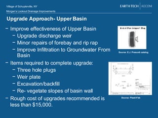 Upgrade Approach- Upper Basin Improve effectiveness of Upper Basin Upgrade discharge weir Minor repairs of forebay and rip rap Improve Infiltration to Groundwater From Basin Items required to complete upgrade: Three hole plugs Weir plate Excavation/backfill Re- vegetate slopes of basin wall Rough cost of upgrades recommended is less than $15,000. Source: E.J. Prescott catalog Source: Plasti-Fab 