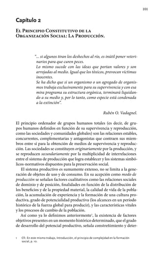 101
Capítulo 2
El Principio Constitutivo de la
Organización Social: La Producción.
“... si algunos tiran los deshechos al río, es inútil poner veteri-
narios para que curen peces.
Lo mismo sucede con las ideas que portan valores y son
arrojadas al medio. Igual que los tóxicos, provocan víctimas
inocentes.
Se ha dicho que si un organismo o un agregado de organis-
mos trabaja exclusivamente para su supervivencia y con esa
mira programa su estructura orgánica, terminará liquidan-
do a su medio y, por lo tanto, como especie está condenada
a la extinción”.
Rubén O. Vadagnel.
El principio ordenador de grupos humanos totales (es decir, de gru-
pos humanos definidos en función de su supervivencia y reproducción,
como las sociedades y comunidades globales) son las relaciones estables,
con­currentes, complementarias y antagonistas que contraen sus miem-
bros entre sí para la obtención de medios de supervivencia y reproduc-
ción. Las sociedades se constituyen originariamente por la producción, y
se reproducen secundariamente por la multiplicidad de interrelaciones
entre el sistema de producción que logra establecer y los sistemas simbó-
licos-normativos dispuestos para la preservación social.
El sistema productivo es sumamente extenso, no se limita a la gene-
ración de objetos de uso y de consumo. En su acepción como modo de
producción se señalan factores cualitativos como las relaciones sociales
de dominio y de posición, finalidades en función de la distribución de
los beneficios y de la propiedad material, la calidad de vida de la pobla-
ción, la acumulación de experiencia y la formación de una cultura pro-
ductiva, grado de potencialidad productiva (los alcances en un período
histórico de la fuerza global para producir), y las características vitales
y los procesos de cambio de la población.
Así como ya lo definimos anteriormente1
, la existencia de factores
objetivos presentes en un momento histórico determinado, que el grado
de desarrollo del potencial productivo, señala constreñimiento y deter-
1 	 Cfr. En este mismo trabajo, Introducción, el principio de complejidad en la formación
social, p. 10.
 
