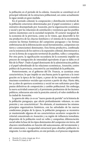 103
la población en el periodo de la colonia. Asunción se constituyó en el
principal referente de la estructura poblacional, así como actualmente
lo sigue siendo en gran medida.
En el periodo colonial, la composición y distribución territorial de
la población estuvieron determinadas por el papel económico y admi-
nistrativo desempeñado por Asunción, por la organización económica
y social y por las relaciones de asimilación y resistencia que los pueblos
nativos mantenían con la sociedad incipiente. El carácter marginal de
la economía de la provincia, como ya lo vimos, que desarrolló la for-
ma productiva de las chacras familiares y el sistema de la encomienda,
crearon las formas históricas del campesino paraguayo y las formas
embrionarias de la diferenciación social (terratenientes, campesinos sin
tierra y comerciantes) dominantes. Esta forma productiva, combinada
con la resistencia de los nativos a la expansión colonial, determinaron a
su vez la forma de ocupación territorial de pueblos, valles y compañías.
Por otra parte, la significación secundaria de la economía impidió un
proceso de inmigración de intensidad equivalente al que se daba en el
Río de la Plata4
. Dado el papel dominante de la administración política
y el papel subordinado de las relaciones económicas, Asunción, centro
político de la provincia, concentró la casi totalidad de la población.
Posteriormente, en el gobierno del Dr. Francia, se acentúan estas
características, lo que impide en una buena parte la apertura a la inmi-
gración en la época de los López, a pesar de las importantes transfor-
maciones económico-sociales que ocurren a partir de 1842. Hasta 1865,
los 23 años de apertura económica y social no son suficientes para fijar
pautas definitivas de composición y cambio poblacional. Sin embargo,
la nueva actividad comercial y el persistente predominio de los factores
políticos, reforzaron aún más la posición central y el valor simbólico de
la ciudad de Asunción.
La guerra de 1865–70 es un “nuevo punto de partida” en la historia de
la población paraguaya, que afectó profundamente volumen, su com-
posición y sus características5
. No obstante, al mantenerse los mismos
principios organizativos históricos, con las salvedades de las nuevas
condiciones propias de la época, la población paraguaya se reconstru-
ye manteniendo algunas de sus características seculares: ocupación te-
rritorial concentrada en Asunción y su región de influencia inmediata;
dispersión de la población rural en valles y compañías; diferenciación
social sobre la base de los tipos dominantes del campesino sin tierra, del
chacrero minifundista en función del autoconsumo, del terrateniente y
del comerciante; e incapacidad estructural para absorber población in-
migrante. Lo más significativo, en este período, es el proceso migratorio
4	 Rivarola, D. y otros, (0943), pp. 18–21.
5	 Rivarola, D. (0941), p. 26.
 