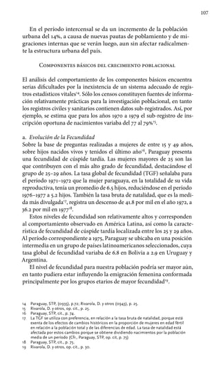 107
En el período intercensal se da un incremento de la población
urbana del 14%, a causa de nuevas pautas de poblamiento y de mi-
graciones internas que se verán luego, aun sin afectar radicalmen-
te la estructura urbana del país.
Componentes básicos del crecimiento poblacional
El análisis del comportamiento de los componentes básicos encuentra
serias dificultades por la inexistencia de un sistema adecuado de regis-
tros estadísticos vitales14
. Sólo los censos constituyen fuentes de informa-
ción relativamente prácticas para la investigación poblacional, en tanto
los registros civiles y sanitarios contienen datos sub-registrados. Así, por
ejemplo, se estima que para los años 1970 a 1979 el sub-registro de ins-
cripción oportuna de nacimientos variaba del 77 al 79%15
.
a.	 Evolución de la Fecundidad
Sobre la base de preguntas realizadas a mujeres de entre 15 y 49 años,
sobre hijos nacidos vivos y tenidos el último año16
, Paraguay presenta
una fecundidad de cúspide tardía. Las mujeres mayores de 25 son las
que contribuyen con el más alto grado de fecundidad, destacándose el
grupo de 25–29 años. La tasa global de fecundidad (TGF) señalaba para
el período 1971–1972 que la mujer paraguaya, en la totalidad de su vida
reproductiva, tenía un promedio de 6.5 hijos, reduciéndose en el período
1976–1977 a 5.2 hijos. También la tasa bruta de natalidad, que es la medi-
da más divulgada17
, registra un descenso de 41.8 por mil en el año 1972, a
36.2 por mil en 197718
.
Estos niveles de fecundidad son relativamente altos y corresponden
al comportamiento observado en América Latina, así como la caracte-
rística de fecundidad de cúspide tardía localizada entre los 25 y 29 años.
Al período correspondiente a 1975, Paraguay se ubicaba en una posición
intermedia en un grupo de países latinoamericanos seleccionados, cuya
tasa global de fecundidad variaba de 6.8 en Bolivia a 2.9 en Uruguay y
Argentina.
El nivel de fecundidad para nuestra población podría ser mayor aún,
en tanto pudiera estar influyendo la emigración femenina conformada
principalmente por los grupos etarios de mayor fecundidad19
.
14 	 Paraguay, STP, (0935), p.72; Rivarola, D. y otros (0943), p. 25.
15 	 Rivarola, D. y otros, op. cit., p. 25.
16	 Paraguay, STP, cit., p. 74.
17 	 La TGF se utiliza con preferencia, en relación a la tasa bruta de natalidad, porque está
exenta de los efectos de cambios históricos en la proporción de mujeres en edad fértil
en relación a la población total y de las diferencias de edad. La tasa de natalidad está
afectada por estos cambios porque se obtiene dividiendo nacimientos por la población
media de un período (Cfr., Paraguay, STP, op. cit, p. 75)
18 	 Paraguay, STP, cit., p. 75.
19 	 Rivarola, D. y otros, op. cit., p. 30.
 