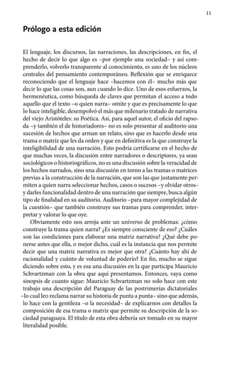 11
Prólogo a esta edición
El lenguaje, los discursos, las narraciones, las descripciones, en fin, el
hecho de decir lo que algo es –por ejemplo una sociedad– y así com-
prenderlo, volverlo transparente al conocimiento, es uno de los núcleos
centrales del pensamiento contemporáneo. Reflexión que se enriquece
reconociendo que el lenguaje hace –hacemos con él– mucho más que
decir lo que las cosas son, aun cuando lo dice. Uno de esos esfuerzos, la
hermenéutica, como búsqueda de claves que permitan el acceso a todo
aquello que el texto –o quien narra– omite y que es precisamente lo que
lo hace inteligible, desempolvó el más que milenario tratado de narrativa
del viejo Aristóteles: su Poética. Así, para aquel autor, el oficio del rapso-
da –y también el de historiadores– no es solo presentar al auditorio una
sucesión de hechos que arman un relato, sino que es hacerlo desde una
trama o matriz que les da orden y que en definitiva es la que construye la
inteligibilidad de una narración. Esto podría certificarse en el hecho de
que muchas veces, la discusión entre narradores o descriptores, ya sean
sociológicos o historiográficos, no es una discusión sobre la veracidad de
los hechos narrados, sino una discusión en torno a las tramas o matrices
previas a la construcción de la narración, que son las que justamente per-
miten a quien narra seleccionar hechos, casos o sucesos –y olvidar otros–
y darles funcionalidad dentro de una narración que siempre, busca algún
tipo de finalidad en su auditorio. Auditorio –para mayor complejidad de
la cuestión– que también construye sus tramas para comprender, inter-
pretar y valorar lo que oye.
Obviamente esto nos arroja ante un universo de problemas: ¿cómo
construye la trama quien narra? ¿Es siempre consciente de eso? ¿Cuáles
son las condiciones para elaborar una matriz narrativa? ¿Qué debe po-
nerse antes que ella, o mejor dicho, cuál es la instancia que nos permite
decir que una matriz narrativa es mejor que otra? ¿Cuánto hay ahí de
racionalidad y cuánto de voluntad de poderío? En fin, mucho se sigue
diciendo sobre esto, y es esa una discusión en la que participa Mauricio
Schvartzman con la obra que aquí presentamos. Entonces, vaya como
sinopsis de cuanto sigue: Mauricio Schvartzman no solo hace con este
trabajo una descripción del Paraguay de las postrimerías dictatoriales
–lo cual le0 reclama narrar su historia de punta a punta– sino que además,
lo hace con la gentileza –o la necesidad– de explicarnos con detalles la
composición de esa trama o matriz que permite su descripción de la so-
ciedad paraguaya. El título de esta obra debería ser tomado en su mayor
literalidad posible.
 