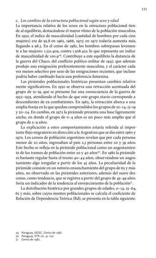 111
c.	 Los cambios de la estructura poblacional según sexo y edad
La importancia relativa de los sexos en la estructura poblacional tien-
de al equilibrio, destacándose el mayor ritmo de la población masculina.
En 1950, el índice de masculinidad (cantidad de hombres por cada cien
mujeres) era de 95.8 en 1962, 1966, 1975; en 1972 todavía aumenta más,
llegando a 98.3. En el censo de 1982, los hombres sobrepasan levemen-
te a las mujeres: 1.521.409, contra 1.508.421; lo que representa un índice
de masculinidad de 100.929
. Contribuye a este equilibrio la distancia de
la guerra del Chaco, del conflicto político-militar de 1947, que además
produjo una emigración preferentemente masculina, y el carácter cada
vez menos selectivo por sexo de las emigraciones recientes, que incluso
podría haber cambiado hacia una preferencia femenina.
Las pirámides poblacionales históricas presentan cambios relativa-
mente significativos. En 1950 se observa una retracción acentuada del
grupo de 15–19, que se presume fue una consecuencia de la guerra de
1932–1935, atendiendo el hecho de que este grupo etario corresponde a
descendientes de ex-combatientes. En 1962, la retracción abarca a una
amplia franja en la que quedan comprendidos los grupos de 10–14, 15–19
y 20–24. En cambio, en 1972 la pirámide presenta una base ligeramente
ancha, en donde el grupo de 0–4 años es un poco más amplio que el
grupo de 5–9 años.
La explicación a estos comportamientos estaría referida al impor-
tante flujo migratorio en dirección a la Argentina que se dio entre 1960 y
1970. Los censos de población argentinos revelan que por cada persona
menor de 20 años, ingresaban al país 2.3 personas entre 20 y 39 años.
Este hecho se refleja en la pirámide poblacional como un angostamien-
to de los tramos de población entre 20 y 40 años30
. En 1982 la pirámide
es bastante regular hasta el tramo 40–44 años, observándose un angos-
tamiento algo irregular a partir de los 45 años. La peculiaridad de la
pirámide consiste en un notorio ensanchamiento del grupo de 65 y más
años, no observado en las pirámides anteriores, además del suave des-
censo, como tendencia, que se registra a partir del grupo de 45–49 años.
Sería un indicador de la tendencia al envejecimiento de la población31
.
La distribución histórica por grandes grupos de edades, 0–14, 15–64,
65 y más, sobre cuyos montos poblacionales se calcula el coeficiente de
Relación de Dependencia Teórica (Rd), se presenta en la tabla siguiente.
29 	 Paraguay, DGEC, Censo de 1982.
30 	 Paraguay, STP, cit., p. 107.
31 	 Censo de 1982.
 