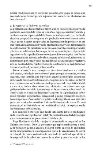 113
sufrirá modificaciones en un futuro próximo, por lo que se espera que
las condiciones básicas para la reproducción no se verán afectadas sus-
tancialmente33
.
d.	 El potencial de la fuerza de trabajo
La población en edad de trabajar (pet), que en nuestro país incluye a la
población comprendida entre 12 y 65 años, expresa cuantitativamente y
cualitativamente el potencial de la fuerza de trabajo, es decir, el límite de
efectivos que podrían integrarse a la población económicamente activa
(pea), que es el sector que participa en la generación del producto, en pri-
mer lugar, en su circulación y en la prestación de servicios remunerados.
La distribución y la característica de sus componentes, sus importancias
relativas, su calificación, hacen que la pet se constituya en el principio
organizativo de la población en su conjunto. Esto no implica una fuerza
de determinación absoluta sobre la estructura poblacional, tales como su
composición por edad y sexo, sus tendencias de crecimiento vegetativo,
sino su cualidad de fuerza direccional de la estructura, de la distribución
territorial, calidad y cambio poblacionales.
Por otra parte, la pet como fuerza direccional conforma un resulta-
do histórico, vale decir, no es sólo un principio que determina, orienta,
organiza, sino también que expresa los efectos de múltiples determina-
ciones en la historia de su formación. No pocos determinantes de la pet
son relativos a factores naturales independientes de la práctica social,
y a eventos, hechos circunstanciales, aleatorios, no sistemáticos, que
pudieron haber incidido fuertemente en la estructura poblacional. Su
importancia en el análisis del comportamiento de la población es doble:
como principio organizativo, direccional, y como emergente histórico.
Los componentes “naturales”, vegetativos, demográficos, son sólo cate-
gorías vacías si se los considera independientemente de la pet. En con-
secuencia, el análisis de la pet es también el principio de explicación de
los fenómenos poblacionales.
Los cambios históricos que desde 1962 hasta 1982 se produjeron
en la relación entre población total y la población en edad de trabajar
y sus componentes, se presentan en la tabla 2.8.
La población en edad de trabajar ha aumentado su magnitud en los
últimos tres censos. Del 61.4 por ciento que representaba sobre el total
de la población de 1962, creció a 66.6 por ciento en 1982, lo que indica
cierta modificación en la composición etaria. El crecimiento de la pet
es coincidente con la reducción de la tasa de fecundidad, que afecta a
la magnitud de la población menor de 12 años, y con el cambio de los
33 	 Paraguay, STP, cit., p. 122.
 