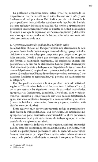 115
La población económicamente activa (pea) ha aumentado su
importancia relativa en 2.1% en 20 años. Incluso entre 1962 y 1972
ha descendido 0.6 por ciento. Esto indica que el crecimiento de la
participación en las actividades económicas de la población ha sido
bastante reducido, incapaz de actualizar los niveles de participación
productiva severamente inferiores de nuestra sociedad. Más adelan-
te vamos a ver que la expansión del “cuentapropismo” y del sector
servicios, que no es productor de bienes, minimiza aún más este
débil crecimiento de la pea.
e.	 Aspectos resaltantes del análisis de la población activa
Las estadísticas oficiales del Paraguay utilizan una clasificación de ocu-
paciones denominada cota-par, que consta de diez grupos principales,
divididos a su vez en subgrupos compuestos por categorías ocupacio-
nales unitarias. Debido a que el país no cuenta con todas las categorías
que forman la clasificación ocupacional, las estadísticas utilizan solo
parcialmente este sistema de clasificación. Las categorías utilizadas por
el Ministerio de Justicia y Trabajo en su diagnóstico de los recursos hu-
manos del país son: a) empleadores o patrones; trabajadores por cuenta
propia; c) empleados públicos; d) empleados privados; e) obreros; f) tra-
bajadores familiares no remunerados, y g) personas no clasificables por
su categoría34
.
Por otra parte, se clasifica a la pea por doce ramas de actividad
según la “Clasificación Industrial Internacional Uniforme” (ciiu),
de la que resultan las siguientes ramas de actividad: actividades
agropecuarias (agricultura, ganadería, silvicultura, caza y pesca);
minería, industria y construcción; servicios básicos (electricidad,
agua, servicios sanitarios, transporte y comunicación); y servicios
(comercio, hoteles y restaurantes, finanzas y seguros, servicios, acti-
vidades no especificadas).
Entre 1972 y 1982, el sector agropecuario redujo su participación
en la fuerza de trabajo del 46.5 al 41.2 por ciento. Las actividades no
agropecuarias, por el contrario, se elevaron del 51.4 al 57.1 por ciento.
En consecuencia, el 5.7% de la fuerza de trabajo agropecuaria fue
transferida a empleos no rurales35
.
El sector minería, industria y construcción, aumentó su partici-
pación, entre los dos últimos censos, del 17.8 al 18.4 por ciento, retor-
nando a la participación que tenía en 1962. El sector de los servicios
básicos mantuvo su participación en la pea, sobre la base de un au-
mento de la productividad (más tecnología incorporada). Mientras
34 	 Paraguay, MJT, cit., p. 21.
35 	 Ibídem, p. 21.
 