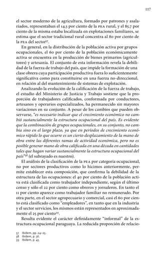 117
el sector moderno de la agricultura, formado por patrones y asala-
riados, representaban el 14.3 por ciento de la pea rural, y el 85.7 por
ciento de la misma estaba localizada en explotaciones familiares, se
estima que el sector tradicional rural concentra al 80 por ciento de
la pea del sector37
.
En general, en la distribución de la población activa por grupos
ocupacionales, el 60 por ciento de la población económicamente
activa se encuentra en la producción de bienes primarios (agricul-
tores) y artesanía. El conjunto de esta información revela la debili-
dad de la fuerza de trabajo del país, que impide la formación de una
clase obrera cuya participación productiva fuera lo suficientemente
significativa como para constituirse en una fuerza no-direccional,
en relación al del mantenimiento de sistemas de explotación.
Analizando la evolución de la calificación de la fuerza de trabajo,
el estudio del Ministerio de Justicia y Trabajo sostiene que la pro-
porción de trabajadores calificados, conformada por conductores,
artesanos y operarios especializados, ha permanecido sin mayores
variaciones en su conjunto. A pesar de los cambios que pueden ob-
servarse, “es necesario indicar que el crecimiento económico no cam-
bió sustancialmente la estructura ocupacional del país. Es evidente
que la combinación de grupos ocupacionales, en su conjunto, no cam-
bia sino en el largo plazo, ya que en períodos de crecimiento econó-
mico rápido lo que ocurre es un cierto desplazamiento de la mano de
obra entre las diferentes ramas de actividad económica, pero no es
posible generar mano de obra calificada en una década en cantidades
tales que hagan variar sustancialmente la estructura ocupacional del
país”38
(el subrayado es nuestro).
El análisis de la clasificación de la pea por categoría ocupacional,
no por sectores productivos como lo hicimos anteriormente, per-
mite establecer esta composición, que confirma la debilidad de la
estructura de las ocupaciones: el 40 por ciento de la población acti-
va está clasificada como trabajador independiente, según el último
censo y sólo el 22 por ciento como obreros y jornaleros. En tanto el
11 por ciento aparece como trabajador familiar no remunerado. Por
otra parte, en el sector agropecuario y comer­cial, casi el 60 por cien-
to está clasificado como “empleadores”, en tanto que en la industria
y el sector servicios, los mismos están representados en aproximada-
mente el 25 por ciento39
.
Resulta evidente el carácter definidamente “informal” de la es-
tructura ocupacional paraguaya. La reducida proporción de relacio-
37 	 Ibídem, pp. 24–25.
38 	 Ibídem, p. 36.
39 	 Ibídem, p. 43.
 