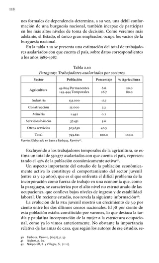 118
nes formales de dependencia determina, a su vez, una débil confor-
mación de una burguesía nacional, también incapaz de participar
en los más altos niveles de toma de decisión. Como veremos más
adelante, el Estado, el único gran empleador, ocupa los vacíos de la
burguesía nacional.
En la tabla 2.10 se presenta una estimación del total de trabajado-
res asalariados con que cuenta el país, sobre datos correspondientes
a los años 1985–1987.
Tabla 2.10
Paraguay: Trabajadores asalariados por sectores
Sector Población Porcentaje % Agricultura
Agricultura
49.804 Permanentes
149.444 Temporales
6.6
26.7
20.0
80.0
Industria 133.000 17.7
Construcción 25.000 3.3
Minería 1.492 0.2
Servicios básicos 37.451 5.0
Otros servicios 303.630 40.5
Total 749.821 100.0 100.0
Fuente: Elaborado en base a Barboza, Ramiro40
.
Excluyendo a los trabajadores temporales de la agricultura, se es-
tima un total de 550.377 asalariados con que cuenta el país, represen-
tando el 42% de la población económicamente activa41
.
Un aspecto importante del estudio de la población económica-
mente activa lo constituye el comportamiento del sector juvenil
(entre 12 y 29 años), que es el que enfrenta el difícil problema de la
incorporación como fuerza de trabajo en una economía que, como
la paraguaya, se caracteriza por el alto nivel no estructurado de las
ocupaciones, que conlleva bajos niveles de ingreso y de estabilidad
laboral. Un reciente estudio, nos revela la siguiente información42
:
La evolución de la pea juvenil mostró un crecimiento de 3.9 por
ciento entre los dos últimos censos nacionales. El 78 por ciento de
esta población estaba constituido por varones, lo que destaca la tar-
día y paulatina incorporación de la mujer a la estructura ocupacio-
nal, como ya lo vimos anteriormente. No obstante la importancia
relativa de las amas de casa, que según los autores de ese estudio, se-
40 	 Barboza, Ramiro, (1097), p. 59.
41 	 Ibídem, p. 60.
42 	 Nikiporoff, B. y Villagra, S., (1110).
 