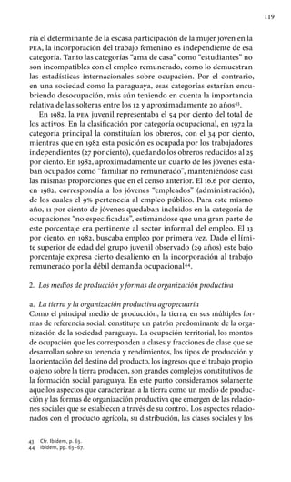 119
ría el determinante de la escasa participación de la mujer joven en la
pea, la incorporación del trabajo femenino es independiente de esa
categoría. Tanto las categorías “ama de casa” como “estudiantes” no
son incompatibles con el empleo remunerado, como lo demuestran
las estadísticas internacionales sobre ocupación. Por el contrario,
en una sociedad como la paraguaya, esas categorías estarían encu-
briendo desocupación, más aún teniendo en cuenta la importancia
relativa de las solteras entre los 12 y aproximadamente 20 años43
.
En 1982, la pea juvenil representaba el 54 por ciento del total de
los activos. En la clasificación por categoría ocupacional, en 1972 la
categoría principal la constituían los obreros, con el 34 por ciento,
mientras que en 1982 esta posición es ocupada por los trabajadores
independientes (27 por ciento), quedando los obreros reducidos al 25
por ciento. En 1982, aproximadamente un cuarto de los jóvenes esta-
ban ocupados como “familiar no remunerado”, manteniéndose casi
las mismas proporciones que en el censo anterior. El 16.6 por ciento,
en 1982, correspondía a los jóvenes “empleados” (administración),
de los cuales el 9% pertenecía al empleo público. Para este mismo
año, 11 por ciento de jóvenes quedaban incluidos en la categoría de
ocupaciones “no especificadas”, estimándose que una gran parte de
este porcentaje era pertinente al sector informal del empleo. El 13
por ciento, en 1982, buscaba empleo por primera vez. Dado el lími-
te superior de edad del grupo juvenil observado (29 años) este bajo
porcentaje expresa cierto desaliento en la incorporación al trabajo
remunerado por la débil demanda ocupacional44
.
2.	 Los medios de producción y formas de organización productiva
a.	 La tierra y la organización productiva agropecuaria
Como el principal medio de producción, la tierra, en sus múltiples for-
mas de referencia social, constituye un patrón predominante de la orga-
nización de la sociedad paraguaya. La ocupación territorial, los montos
de ocupación que les corresponden a clases y fracciones de clase que se
desarrollan sobre su tenencia y rendimientos, los tipos de producción y
la orientación del destino del producto, los ingresos que el trabajo propio
o ajeno sobre la tierra producen, son grandes complejos constitutivos de
la formación social paraguaya. En este punto consideramos solamente
aquellos aspectos que caracterizan a la tierra como un medio de produc-
ción y las formas de organización productiva que emergen de las relacio-
nes sociales que se establecen a través de su control. Los aspectos relacio-
nados con el producto agrícola, su distribución, las clases sociales y los
43 	 Cfr. Ibídem, p. 63.
44 	 Ibídem, pp. 63–67.
 