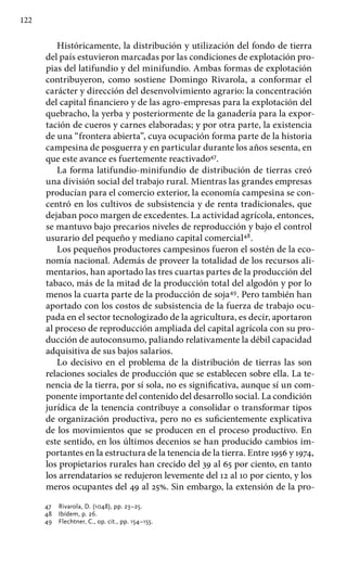 122
Históricamente, la distribución y utilización del fondo de tierra
del país estuvieron marcadas por las condiciones de explotación pro-
pias del latifundio y del minifundio. Ambas formas de explotación
contribuyeron, como sostiene Domingo Rivarola, a conformar el
carácter y dirección del desenvolvimiento agrario: la concentración
del capital financiero y de las agro-empresas para la explotación del
quebracho, la yerba y posteriormente de la ganadería para la expor-
tación de cueros y carnes elaboradas; y por otra parte, la existencia
de una “frontera abierta”, cuya ocupación forma parte de la historia
campesina de posguerra y en particular durante los años sesenta, en
que este avance es fuertemente reactivado47
.
La forma latifundio-minifundio de distribución de tierras creó
una división social del trabajo rural. Mientras las grandes empresas
producían para el comercio exterior, la economía campesina se con-
centró en los cultivos de subsistencia y de renta tradicionales, que
dejaban poco margen de excedentes. La actividad agrícola, entonces,
se mantuvo bajo precarios niveles de reproducción y bajo el control
usurario del pequeño y mediano capital comercial48
.
Los pequeños productores campesinos fueron el sostén de la eco-
nomía nacional. Además de proveer la totalidad de los recursos ali-
mentarios, han aportado las tres cuartas partes de la producción del
tabaco, más de la mitad de la producción total del algodón y por lo
menos la cuarta parte de la producción de soja49
. Pero también han
aportado con los costos de subsistencia de la fuerza de trabajo ocu-
pada en el sector tecnologizado de la agricultura, es decir, aportaron
al proceso de reproducción ampliada del capital agrícola con su pro-
ducción de autoconsumo, paliando relativamente la débil capacidad
adquisitiva de sus bajos salarios.
Lo decisivo en el problema de la distribución de tierras las son
relaciones sociales de producción que se establecen sobre ella. La te-
nencia de la tierra, por sí sola, no es significativa, aunque sí un com-
ponente importante del contenido del desarrollo social. La condición
jurídica de la tenencia contribuye a consolidar o transformar tipos
de organización productiva, pero no es suficientemente explicativa
de los movimientos que se producen en el proceso productivo. En
este sentido, en los últimos decenios se han producido cambios im-
portantes en la estructura de la tenencia de la tierra. Entre 1956 y 1974,
los propietarios rurales han crecido del 39 al 65 por ciento, en tanto
los arrendatarios se redujeron levemente del 12 al 10 por ciento, y los
meros ocupantes del 49 al 25%. Sin embargo, la extensión de la pro-
47 	 Rivarola, D. (1048), pp. 23–25.
48 	 Ibídem, p. 26.
49 	 Flechtner, C., op. cit., pp. 154–155.
 