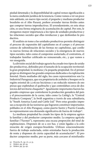 123
piedad detentada y la disponibilidad de capital restan significación a
la mera condición jurídica de la tenencia. Como vamos a ver un poco
más adelante, un nuevo tipo social, el pequeño y mediano productor
brasileño en el Alto Paraná, prefiere arrendar tierras fértiles antes
que comprar tierras improductivas. El arrendamiento, en esta situa-
ción, es una forma originaria de acumulación de capital. Por esto, le
otorgamos mayor importancia a los tipos de unidades productivas y
las relaciones sociales que ellas involucran y que desbordan lo pro-
ductivo.
El análisis en tomo a las unidades productivas permite distinguir
el proceso de expansión del capitalismo en el campo y el proceso
conexo de subordinación de las formas no capitalistas, que conlle-
va nuevas formas de relaciones sociales y la emergencia de nuevos
tipos sociales, tales como el campesino asalariado, el contratista, el
trabajador familiar calificado no remunerado, etc., y que vamos a
ver enseguida.
La división social del trabajo agrario ha creado tres tipos de unida-
des productivas, definidos por el tamaño de la ocupación territorial:
la gran propiedad, la mediana y la pequeña propiedad. En el primer
grupo se distinguen las grandes empresas dedicadas a la explotación
forestal. Hasta mediados del siglo, los casos representativos son La
Industrial Paraguaya, que era propietaria de yerbales y bosques en la
región oriental de 2.718.750 hectáreas y un reducido número de em-
presas que explotaban el quebracho y que controlaban cerca de dos
tercios del territorio chaqueño50
. Igualmente importantes fueron las
grandes empresas que controlaron la producción ganadera del país
y el procesamiento de la carne, tales como La Liebig’s, la “Central
Products Company”, la Swift argentina a través de una subsidiaria,
la “South America Land and Cattle Ltd.” Pero estas grandes impre-
sas a excepción de las tanineras que lograron constituir importantes
poblados en el Alto Paraguay, como puerto Sastre y Puerto Casado,
no representaron una demanda significativa de fuerza de trabajo51
.
La mediana propiedad ha creado los tipos de la empresa agríco-
la familiar y del productor campesino medio. La empresa agrícola
familiar (“Farmer”), representa una escasa proporción del total de
explotaciones. Disponen de 20 a 100 has. y están ligadas a la colo-
nización de origen europeo-brasileño. Utilizan estacionalmente
fuerza de trabajo asalariada, están orientadas hacia la producción
de renta y disponen de cierta capacidad de acumulación52
. El pro-
ductor campesino medio, por su parte, más cercano al minifundis-
50 	 Rivarola, D., op. cit., p. 35.
51 	 Ibídem, pp. 38–39.
52 	 Ibídem, pp. 39–40.
 