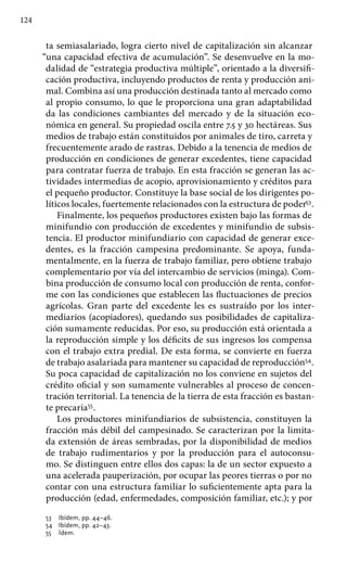 124
ta semiasalariado, logra cierto nivel de capitalización sin alcanzar
“una capacidad efectiva de acumulación”. Se desenvuelve en la mo-
dalidad de “estrategia productiva múltiple”, orientado a la diversifi-
cación productiva, incluyendo productos de renta y producción ani-
mal. Combina así una producción destinada tanto al mercado como
al propio consumo, lo que le proporciona una gran adaptabilidad
da las condiciones cambiantes del mercado y de la situación eco-
nómica en general. Su propiedad oscila entre 7.5 y 30 hectáreas. Sus
medios de trabajo están constituidos por animales de tiro, carreta y
frecuentemente arado de rastras. Debido a la tenencia de medios de
producción en condiciones de generar excedentes, tiene capacidad
para contratar fuerza de trabajo. En esta fracción se generan las ac-
tividades intermedias de acopio, aprovisionamiento y créditos para
el pequeño productor. Constituye la base social de los dirigentes po-
líticos locales, fuertemente relacionados con la estructura de poder53
.
Finalmente, los pequeños productores existen bajo las formas de
minifundio con producción de excedentes y minifundio de subsis-
tencia. El productor minifundiario con capacidad de generar exce-
dentes, es la fracción campesina predominante. Se apoya, funda-
mentalmente, en la fuerza de trabajo familiar, pero obtiene trabajo
complementario por vía del intercambio de servicios (minga). Com-
bina producción de consumo local con producción de renta, confor-
me con las condiciones que establecen las fluctuaciones de precios
agrícolas. Gran parte del excedente les es sustraído por los inter-
mediarios (acopiadores), quedando sus posibilidades de capitaliza-
ción sumamente reducidas. Por eso, su producción está orientada a
la reproducción simple y los déficits de sus ingresos los compensa
con el trabajo extra predial. De esta forma, se convierte en fuerza
de trabajo asalariada para mantener su capacidad de reproducción54
.
Su poca capacidad de capitalización no los conviene en sujetos del
crédito oficial y son sumamente vulnerables al proceso de concen-
tración territorial. La tenencia de la tierra de esta fracción es bastan-
te precaria55
.
Los productores minifundiarios de subsistencia, constituyen la
fracción más débil del campesinado. Se caracterizan por la limita-
da extensión de áreas sembradas, por la disponibilidad de medios
de trabajo rudimentarios y por la producción para el autoconsu-
mo. Se distinguen entre ellos dos capas: la de un sector expuesto a
una acelerada pauperización, por ocupar las peores tierras o por no
contar con una estructura familiar lo suficientemente apta para la
producción (edad, enfermedades, composición familiar, etc.); y por
53 	 Ibídem, pp. 44–46.
54 	 Ibídem, pp. 42–43.
55 	 Ídem.
 