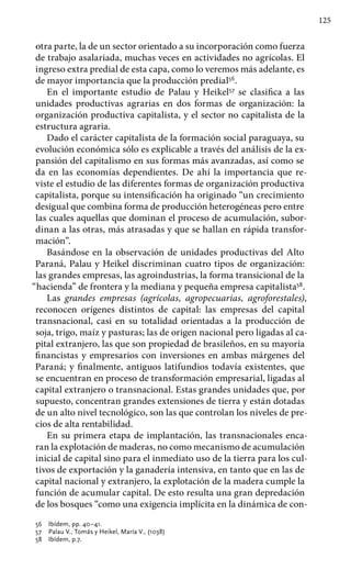 125
otra parte, la de un sector orientado a su incorporación como fuerza
de trabajo asalariada, muchas veces en actividades no agrícolas. El
ingreso extra predial de esta capa, como lo veremos más adelante, es
de mayor importancia que la producción predial56
.
En el importante estudio de Palau y Heikel57
se clasifica a las
unidades productivas agrarias en dos formas de organización: la
organización productiva capitalista, y el sector no capitalista de la
estructura agraria.
Dado el carácter capitalista de la formación social paraguaya, su
evolución económica sólo es explicable a través del análisis de la ex-
pansión del capitalismo en sus formas más avanzadas, así como se
da en las economías dependientes. De ahí la importancia que re-
viste el estudio de las diferentes formas de organización productiva
capitalista, porque su intensificación ha originado “un crecimiento
desigual que combina forma de producción heterogéneas pero entre
las cuales aquellas que dominan el proceso de acumulación, subor-
dinan a las otras, más atrasadas y que se hallan en rápida transfor-
mación”.
Basándose en la observación de unidades productivas del Alto
Paraná, Palau y Heikel discriminan cuatro tipos de organización:
las grandes empresas, las agroindustrias, la forma transicional de la
“hacienda” de frontera y la mediana y pequeña empresa capitalista58
.
Las grandes empresas (agrícolas, agropecuarias, agroforestales),
reconocen orígenes distintos de capital: las empresas del capital
transnacional, casi en su totalidad orientadas a la producción de
soja, trigo, maíz y pasturas; las de origen nacional pero ligadas al ca-
pital extranjero, las que son propiedad de brasileños, en su mayoría
financistas y empresarios con inversiones en ambas márgenes del
Paraná; y finalmente, antiguos latifundios todavía existentes, que
se encuentran en proceso de transformación empresarial, ligadas al
capital extranjero o transnacional. Estas grandes unidades que, por
supuesto, concentran grandes extensiones de tierra y están dotadas
de un alto nivel tecnológico, son las que controlan los niveles de pre-
cios de alta rentabilidad.
En su primera etapa de implantación, las transnacionales enca-
ran la explotación de maderas, no como mecanismo de acumulación
inicial de capital sino para el inmediato uso de la tierra para los cul-
tivos de exportación y la ganadería intensiva, en tanto que en las de
capital nacional y extranjero, la explotación de la madera cumple la
función de acumular capital. De esto resulta una gran depredación
de los bosques “como una exigencia implícita en la dinámica de con-
56 	 Ibídem, pp. 40–41.
57 	 Palau V., Tomás y Heikel, María V., (1038)
58 	 Ibídem, p.7.
 