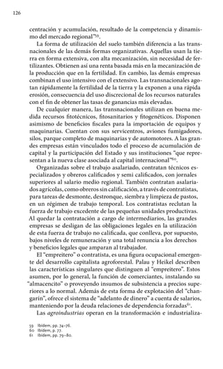 126
centración y acumulación, resultado de la competencia y dinamis-
mo del mercado regional”59
.
La forma de utilización del suelo también diferencia a las trans-
nacionales de las demás formas organizativas. Aquellas usan la tie-
rra en forma extensiva, con alta mecanización, sin necesidad de fer-
tilizantes. Obtienen así una renta basada más en la mecanización de
la producción que en la fertilidad. En cambio, las demás empresas
combinan el uso intensivo con el extensivo. Las transnacionales ago-
tan rápidamente la fertilidad de la tierra y la exponen a una rápida
erosión, consecuencia del uso discrecional de los recursos naturales
con el fin de obtener las tasas de ganancias más elevadas.
De cualquier manera, las transnacionales utilizan en buena me-
dida recursos fitotécnicos, fitosanitarios y fitogenéticos. Disponen
asimismo de beneficios fiscales para la importación de equipos y
maquinarias. Cuentan con sus servicentros, aviones fumigadores,
silos, parque completo de maquinarias y de automotores. A las gran-
des empresas están vinculados todo el proceso de acumulación de
capital y la participación del Estado y sus instituciones “que repre-
sentan a la nueva clase asociada al capital internacional”60
.
Organizadas sobre el trabajo asalariado, contratan técnicos es-
pecializados y obreros calificados y semi calificados, con jornales
superiores al salario medio regional. También contratan asalaria-
dos agrícolas, como obreros sin calificación, a través de contratistas,
para tareas de desmonte, destronque, siembra y limpieza de pastos,
en un régimen de trabajo temporal. Los contratistas reclutan la
fuerza de trabajo excedente de las pequeñas unidades productivas.
Al quedar la contratación a cargo de intermediarios, las grandes
empresas se desligan de las obligaciones legales en la utilización
de esta fuerza de trabajo no calificada, que conlleva, por supuesto,
bajos niveles de remuneración y una total renuncia a los derechos
y beneficios legales que amparan al trabajador.
El “empreitero” o contratista, es una figura ocupacional emergen-
te del desarrollo capitalista agroforestal. Palau y Heikel describen
las características singulares que distinguen al “empreitero”. Estos
asumen, por lo general, la función de comerciantes, instalando su
“almacencito” o proveyendo insumos de subsistencia a precios supe-
riores a lo normal. Además de esta forma de explotación del “chan-
garín”, ofrece el sistema de “adelanto de dinero” a cuenta de salarios,
manteniendo por la deuda relaciones de dependencia forzadas61
.
Las agroindustrias operan en la transformación e industrializa-
59 	 Ibídem, pp. 74–76.
60 	 Ibídem, p. 77.
61 	 Ibídem, pp. 79–80.
 