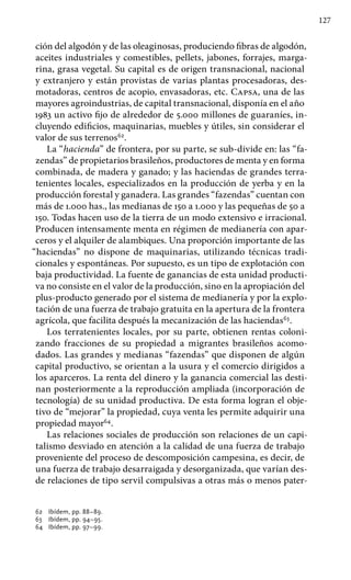 127
ción del algodón y de las oleaginosas, produciendo fibras de algodón,
aceites industriales y comestibles, pellets, jabones, forrajes, marga-
rina, grasa vegetal. Su capital es de origen transnacional, nacional
y extranjero y están provistas de varias plantas procesadoras, des-
motadoras, centros de acopio, envasadoras, etc. Capsa, una de las
mayores agroindustrias, de capital transnacional, disponía en el año
1983 un activo fijo de alrededor de 5.000 millones de guaraníes, in-
cluyendo edificios, maquinarias, muebles y útiles, sin considerar el
valor de sus terrenos62
.
La “hacienda” de frontera, por su parte, se sub-divide en: las “fa-
zendas” de propietarios brasileños, productores de menta y en forma
combinada, de madera y ganado; y las haciendas de grandes terra-
tenientes locales, especializados en la producción de yerba y en la
producción forestal y ganadera. Las grandes “fazendas” cuentan con
más de 1.000 has., las medianas de 150 a 1.000 y las pequeñas de 50 a
150. Todas hacen uso de la tierra de un modo extensivo e irracional.
Producen intensamente menta en régimen de medianería con apar-
ceros y el alquiler de alambiques. Una proporción importante de las
“haciendas” no dispone de maquinarias, utilizando técnicas tradi-
cionales y espontáneas. Por supuesto, es un tipo de explotación con
baja productividad. La fuente de ganancias de esta unidad producti-
va no consiste en el valor de la producción, sino en la apropiación del
plus-producto generado por el sistema de medianería y por la explo-
tación de una fuerza de trabajo gratuita en la apertura de la frontera
agrícola, que facilita después la mecanización de las haciendas63
.
Los terratenientes locales, por su parte, obtienen rentas coloni-
zando fracciones de su propiedad a migrantes brasileños acomo-
dados. Las grandes y medianas “fazendas” que disponen de algún
capital productivo, se orientan a la usura y el comercio dirigidos a
los aparceros. La renta del dinero y la ganancia comercial las desti-
nan posteriormente a la reproducción ampliada (incorporación de
tecnología) de su unidad productiva. De esta forma logran el obje-
tivo de “mejorar” la propiedad, cuya venta les permite adquirir una
propiedad mayor64
.
Las relaciones sociales de producción son relaciones de un capi-
talismo desviado en atención a la calidad de una fuerza de trabajo
proveniente del proceso de descomposición campesina, es decir, de
una fuerza de trabajo desarraigada y desorganizada, que varían des-
de relaciones de tipo servil compulsivas a otras más o menos pater-
62 	 Ibídem, pp. 88–89.
63 	 Ibídem, pp. 94–95.
64 	 Ibídem, pp. 97–99.
 