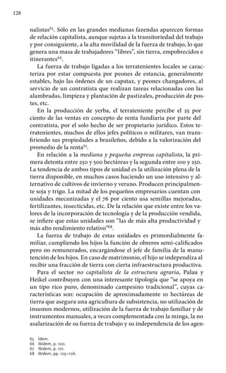 128
nalistas65
. Sólo en las grandes medianas fazendas aparecen formas
de relación capitalista, aunque sujetas a la transitoriedad del trabajo
y por consiguiente, a la alta movilidad de la fuerza de trabajo, lo que
genera una masa de trabajadores “libres”, sin tierra, empobrecidos e
itinerantes66
.
La fuerza de trabajo ligadas a los terratenientes locales se carac-
teriza por estar compuesta por peones de estancia, generalmente
estables, bajo las órdenes de un capataz, y peones changadores, al
servicio de un contratista que realizan tareas relacionadas con las
alambradas, limpieza y plantación de pastizales, producción de pos-
tes, etc.
En la producción de yerba, el terrateniente percibe el 25 por
ciento de las ventas en concepto de renta fundiaria por parte del
contratista, por el solo hecho de ser propietario jurídico. Estos te-
rratenientes, muchos de ellos jefes políticos o militares, van trans-
firiendo sus propiedades a brasileños, debido a la valorización del
promedio de la renta67
.
En relación a la mediana y pequeña empresa capitalista, la pri-
mera detenta entre 250 y 500 hectáreas y la segunda entre 100 y 250.
La tendencia de ambos tipos de unidad es la utilización plena de la
tierra disponible, en muchos casos haciendo un uso intensivo y al-
ternativo de cultivos de invierno y verano. Producen principalmen-
te soja y trigo. La mitad de los pequeños empresarios cuentan con
unidades mecanizadas y el 76 por ciento usa semillas mejoradas,
fertilizantes, insecticidas, etc. De la relación que existe entre los va-
lores de la incorporación de tecnología y de la producción vendida,
se infiere que estas unidades son “las de más alta productividad y
más alto rendimiento relativo”68
.
La fuerza de trabajo de estas unidades es primordialmente fa-
miliar, cumpliendo los hijos la función de obreros semi-calificados
pero no remunerados, encargándose el jefe de familia de la manu-
tención de los hijos. En caso de matrimonio, el hijo se independiza al
recibir una fracción de tierra con cierta infraestructura productiva.
Para el sector no capitalista de la estructura agraria, Palau y
Heikel contribuyen con una interesante tipología que “se apoya en
un tipo rico puro, denominado campesino tradicional”, cuyas ca-
racterísticas son: ocupación de aproximadamente 10 hectáreas de
tierra que asegura una agricultura de subsistencia, no utilización de
insumos modernos, utilización de la fuerza de trabajo familiar y de
instrumentos manuales, a veces complementada con la minga, la no
asalarización de su fuerza de trabajo y su independencia de los agen-
65 	 Ídem.
66 	 Ibídem, p. 100.
67 	 Ibídem, p. 101.
68 	 Ibídem, pp. 105–106.
 