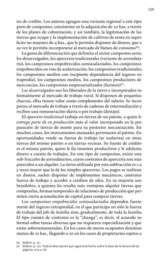 129
tes de crédito. Los autores agregan una variante regional a este tipo
puro de campesino, consistente en la adquisición de 20 has. a través
de los planes de colonización, y así también, la legitimación de las
tierras que ocupa y la implementación de cultivos de renta en super-
ficies no mayores de 4 has., que le permita disponer de dinero, que a
su vez le permita incorporarse al mercado de bienes de consumo69
.
La gama de diferenciación que delimita al sector campesino sería:
los desarraigados, los aparceros tradicionales (variante de arrendata-
rio), los campesinos empobrecidos semiasalariados, los campesinos
empobrecidos en vías de asalarización, los campesinos tradicionales,
los campesinos medios con incipiente dependencia del ingreso ex-
trapredial, los campesinos medios, los campesinos productores de
mercancías, los campesinos empresarializados (farmers)70
.
Los desarraigados son los liberados de la tierra e incorporados in-
formalmente al mercado de trabajo rural. Si disponen de pequeñas
chacras, ellas tienen valor como complemento del salario. Se incor-
poran al mercado de trabajo a través de cadenas de intermediación y
reciben una remuneración diaria o por trabajo (destajo).
El aparcero tradicional trabaja en tierras de un patrón, a quien le
entrega parte de su producción más el valor incorporado en la pre-
paración de tierras de monte para su posterior mecanización. En
muchos casos, los instrumentos manuales pertenecen al patrón. En
oportunidades vende su fuerza de trabajo (se asalariza) en otras
tierras del mismo patrón o en tierras vecinas. Su fuente de crédito
es el mismo patrón, quien le fía insumos productivos y le adelanta
dinero a cuenta de trabajos. En este tipo de campesino, existe una
sub-fracción de arrendatarios, cuyos contratos de aparcería son más
parecidos a un alquiler. La tierra utilizada por esta subfracción es 2 a
3 veces mayor que la de los simples aparceros. Los pagos se realizan
en dinero, suelen disponer de implementos mecánicos, contratar
fuerza de trabajo y acceder a créditos de silos. En su mayoría son
brasileños, a quienes les resulta más ventajoso alquilar tierras que
comprarlas, formas temporales de relaciones de producción que per-
miten cierta acumulación de capital para comprar tierras.
Los campesinos empobrecidos semiasalariados dependen fuerte-
mente del ingreso extrapredial, en el que participa no sólo la fuerza
de trabajo del jefe de familia sino, gradualmente, de toda la familia.
El tipo común de contratos es la “changa”, es decir, el acuerdo in-
formal sobre tareas diversas que no requieren especialización y que
están sobreremuneradas. En los casos de meros ocupantes detentan
menos de 10 has., llegando a 20 en los casos de propietarios sujetos a
69 	 Ibídem, p. 171.
70 	 Ibídem, p. 172. Toda la descripción que sigue está hecha sobre la base de la lectura de las
páginas 1714 a 176.
 