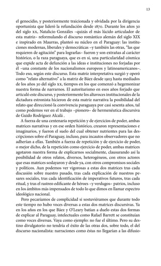 13
el genocidio, y posteriormente traicionada y olvidada por la dirigencia
oportunista que lideró la refundación desde 1870. Durante los años 30
del siglo xx, Natalicio Gonzáles –quizás el más lúcido articulador de
esta matriz– reformulando el discurso romántico alemán del siglo XIX
e inspirado en Maurras, planteó su núcleo en el Paraguay: las institu-
ciones modernas, liberales y democráticas –y también las otras, “las que
requieren de agitación” para lograrlas– fueron y son extrañas al carácter
histórico, o la raza paraguaya, que es en sí, una particularidad cósmica
que expide acta de defunción a las ideas e instituciones no forjadas por
él –una constante de los nacionalismos europeos y latinoamericanos–.
Todo eso, según este discurso. Esta matriz interpretativa surgió y operó
como “relato alternativo” a la matriz de Báez desde 1903 hasta mediados
de los años 30 del siglo xx, tiempos en los que comenzó a hegemonizar
nuestra forma de narrarnos. El autoritarismo en esos años forjado que
articuló este discurso, y posteriormente los altavoces institucionales de la
dictadura estronista hicieron de esta matriz narrativa la posibilidad del
relato que direccionó la convivencia paraguaya por casi sesenta años, tal
como podemos ver en el trabajo –pionero– de hermenéutica discursiva
de Guido Rodríguez Alcalá .
A fuerza de una centenaria repetición y de ejercicios de poder, ambas
matrices narrativas y en ese orden histórico, crearon representaciones e
imaginarios, y fueron el suelo del cual obtener nutrientes para las des-
cripciones sobre el Paraguay, incluso, para incautos observadores que no
adherían a ellas. También a fuerza de repetición y de ejercicio de poder,
o mejor dicho, de la repetición como ejercicio de poder, ambas matrices
agotaron nuestra forma de explicarnos socialmente, clausurando así la
posibilidad de otros relatos, diversos, heterogéneos, con otros actores
que esas matrices soslayaron y desde ya, con otros compromisos sociales
y políticos. Aun podemos ver vigorosas a estas dos matrices tras cada
discusión sobre nuestro pasado, tras cada explicación de nuestros pe-
sares sociales, tras cada identificación de imperativos futuros, tras cada
ritual, y tras el rastreo edificante de héroes –y verdugos– patrios, incluso
en los ámbitos más impensados de todo lo que dimos en llamar espectro
ideológico nacional.
Pero pecaríamos de complicidad si sostuviéramos que durante todo
este tiempo no hubo voces diversas a estas dos matrices discursivas. Ya
en los años en los que Báez y O’Leary batían a duelo estas dos formas
de explicar al Paraguay, intelectuales como Rafael Barrett se constituían
como voces diversas. Vaya como ejemplo: no fue el último. Pero su des-
tino divulgatorio no tendría el éxito de las otras dos, sobre todo, el del
discurso nacionalista: narraciones como éstas no llegarían a las difusio-
 