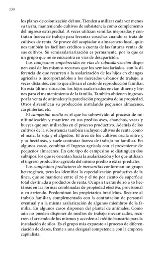 130
los planes de colonización del ibr. Tienden a utilizar cada vez menos
su tierra, manteniendo cultivos de subsistencia como complemento
del ingreso extrapredial. A veces utilizan semillas mejoradas y con-
tratan fuerza de trabajo para levantar cosechas cuando se trata de
cultivos de renta. Se provee del acopiador o almacenero local, quie-
nes también les facilitan créditos a cuenta de las futuras ventas de
sus cultivos. Su semiasalariarización es permanente, por lo que es
un grupo que no se encuentra en vías de desaparición.
Los campesinos empobrecidos en vías de subasalarización dispo-
nen casi de los mismos recursos que los semiasalariados, con la di-
ferencia de que recurren a la asalarización de los hijos en changas
agrícolas o incorporándolos a los mercados urbanos de trabajo, a
veces distantes, con lo que alivian el costo de reproducción familiar.
En esta última situación, los hijos asalarizados envían dinero y bie-
nes para el man­tenimiento de la familia. También obtienen ingresos
por la venta de animales y la parcelación progresiva de su propiedad.
Otros diversifican su producción instalando pequeños almacenes,
carpinterías, etc.
El campesino medio es el que ha sobrevivido al proceso de mi-
nifundización y mantiene en sus predios aves, chanchos, vacas y
bueyes que son utilizados en el proceso productivo. Además de los
cultivos de la subsistencia también incluyen cultivos de renta, como
el maíz, la soja y el algodón. El área de los cultivos oscila entre 5
y 10 hectáreas, y suele contratar fuerza de trabajo no familiar. En
algunos casos, combina el Ingreso agrícola con el proveniente de
pequeños almacenes. En este tipo de campesino se distinguen dos
subtipos: los que se orientan hacia la asalarización y los que utilizan
el ingreso productivo agrícola del mismo predio o extra-prediales.
Los campesinos productores de mercancías conforman un grupo
heterogéneo, pero los identifica la especialización productiva de la
finca, que se mantiene entre el 70 y el 80 por ciento de superficie
total destinada a productos de renta. Ocupan tierras de 20 a 50 hec-
táreas en las formas combinadas de propiedad efectiva, provisional
o en arriendo. Predominan los propietarios brasileños. Recurre al
trabajo familiar, complementado con la contratación de personal
eventual y a la misma asalarización de algunos miembros de la fa-
milia. En algunos casos disponen del plantel de animales. Como
aún no pueden disponer de medios de trabajo mecanizados, recu-
rren al arriendo de los mismos y acceden al crédito bancario para la
instalación de silos. Es el grupo más expuesto al proceso de diferen-
ciación de clases, frente a una desigual competencia con la empresa
capitalista.
 