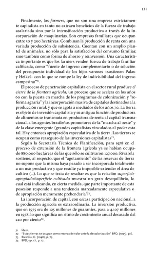 131
Finalmente, los farmers, que no son una empresa estrictamen-
te capitalista en tanto no extraen beneficios de la fuerza de trabajo
asalariada sino por la intensificación productiva a través de la in-
corporación de maquinarias. Son empresas familiares que ocupan
entre 50 y 200 hectáreas. Combinan la producción de renta con una
variada producción de subsistencia. Cuentan con un amplio plan-
tel de animales, no sólo para la satisfacción del consumo familiar,
sino también como forma de ahorro y reinversión. Una característi-
ca importante es que los farmers venden fuerza de trabajo familiar
calificada, como “fuente de ingreso complementario o de solución
del presupuesto individual de los hijos varones –sostienen Palau
y Heikel– con lo que se rompe la ley de indivisibilidad del ingreso
campesino”71
.
El proceso de penetración capitalista en el sector rural produce el
cierre de la frontera agrícola, un proceso que se acelera en los años
60 con la puesta en marcha de los programas de colonización y “re-
forma agraria” y la incorporación masiva de capitales destinados a la
producción rural, y que se agota a mediados de los años 70. La tierra
es objeto de inversión capitalista y su antigua función de productora
de alimentos se transmuta en productora de renta al capital transna-
cional, a los agentes brasileños promotores de la “marcha al oeste” y
de la clase emergente (grandes capitalistas vinculados al poder esta-
tal. Hay entonces apropiación especulativa de la tierra. Las tierras se
ocupan como reaseguro de las inversiones capitalistas72
.
Según la Secretaría Técnica de Planificación, para 1978 en el
proceso de extensión de la frontera agrícola ya se habían ocupa-
do 880.000 hectáreas de las que sólo se cultivaron 127.000. Rivarola
sostiene, al respecto, que el “agotamiento” de las reservas de tierra
no supone que la misma haya pasado a ser incorporada totalmente
a un uso productivo y que resulte ya imposible extender el área de
cultivo (...). Lo que se trata de resaltar es que la relación superficie
apropiada/superficie cultivada muestra un gran desequilibrio, lo
cual está indicando, en cierta medida, que parte importante de esta
posesión responde a una tendencia marcadamente especulativa o
de apropiación meramente prebendaria”73
.
La incorporación de capital, con escasa participación nacional, a
la producción agrícola es extraordinaria. La inversión productiva,
que en 1975 era de 125 millones de guaraníes, pasa a 4.107 millones
en 1978, lo que significa un ritmo de crecimiento anual desusado del
220 por ciento74
.
71 	 Ídem.
72 	 “Estas tierras se ocupan como reserva de valor ante la desvalorización” BPD, (1075), p.6.
73 	 Rivarola, D. (1048), p. 77.
74 	 BPD, op. cit, p. 12.
 
