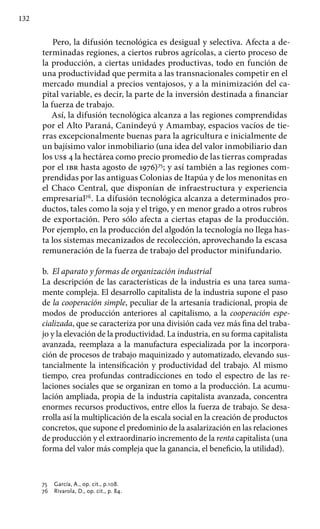132
Pero, la difusión tecnológica es desigual y selectiva. Afecta a de-
terminadas regiones, a ciertos rubros agrícolas, a cierto proceso de
la producción, a ciertas unidades productivas, todo en función de
una productividad que permita a las transnacionales competir en el
mercado mundial a precios ventajosos, y a la minimización del ca-
pital variable, es decir, la parte de la inversión destinada a financiar
la fuerza de trabajo.
Así, la difusión tecnológica alcanza a las regiones comprendidas
por el Alto Paraná, Canindeyú y Amambay, espacios vacíos de tie-
rras excepcionalmente buenas para la agricultura e inicialmente de
un bajísimo valor inmobiliario (una idea del valor inmobiliario dan
los us$ 4 la hectárea como precio promedio de las tierras compradas
por el ibr hasta agosto de 1976)75
; y así también a las regiones com-
prendidas por las antiguas Colonias de Itapúa y de los menonitas en
el Chaco Central, que disponían de infraestructura y experiencia
empresarial76
. La difusión tecnológica alcanza a determinados pro-
ductos, tales como la soja y el trigo, y en menor grado a otros rubros
de exportación. Pero sólo afecta a ciertas etapas de la producción.
Por ejemplo, en la producción del algodón la tecnología no llega has-
ta los sistemas mecanizados de recolección, aprovechando la escasa
remuneración de la fuerza de trabajo del productor minifundario.
b.	 El aparato y formas de organización industrial
La descripción de las características de la industria es una tarea suma-
mente compleja. El desarrollo capitalista de la industria supone el paso
de la cooperación simple, peculiar de la artesanía tradicional, propia de
modos de producción anteriores al capitalismo, a la cooperación espe­
cializada, que se caracteriza por una división cada vez más fina del traba-
jo y la elevación de la productividad. La industria, en su forma capitalista
avanzada, reemplaza a la manufactura especializada por la incorpora-
ción de procesos de trabajo maquinizado y automatizado, elevando sus-
tancialmente la intensificación y productividad del trabajo. Al mismo
tiempo, crea profundas contradicciones en todo el espectro de las re-
laciones sociales que se organizan en tomo a la producción. La acumu-
lación ampliada, propia de la industria capitalista avanzada, concentra
enormes recursos producti­vos, entre ellos la fuerza de trabajo. Se desa-
rrolla así la multiplicación de la escala social en la creación de productos
concretos, que supone el predominio de la asalarización en las relaciones
de producción y el extraordinario incremento de la renta capitalista (una
forma del valor más compleja que la ganancia, el beneficio, la utilidad).
75 	 García, A., op. cit., p.108.
76 	 Rivarola, D., op. cit., p. 84.
 
