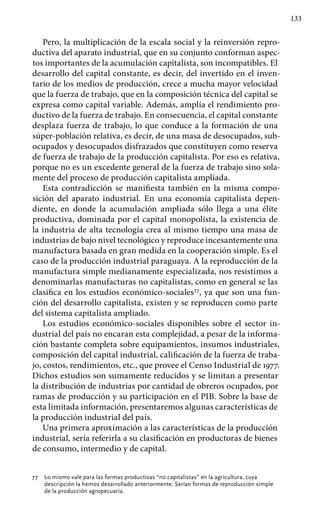 133
Pero, la multiplicación de la escala social y la reinversión repro-
ductiva del aparato industrial, que en su conjunto conforman aspec-
tos importantes de la acumulación capitalista, son incompatibles. El
desarrollo del capital constante, es decir, del invertido en el inven-
tario de los medios de producción, crece a mucha mayor velocidad
que la fuerza de trabajo, que en la composición técnica del capital se
expresa como capital variable. Además, amplía el rendimiento pro-
ductivo de la fuerza de trabajo. En consecuencia, el capital constante
desplaza fuerza de trabajo, lo que conduce a la formación de una
súper-población relativa, es decir, de una masa de desocupados, sub-
ocupados y desocupados disfrazados que constituyen como reserva
de fuerza de trabajo de la producción capitalista. Por eso es relativa,
porque no es un excedente general de la fuerza de trabajo sino sola-
mente del proceso de producción capitalista ampliada.
Esta contradicción se manifiesta también en la misma compo-
sición del aparato industrial. En una economía capitalista depen-
diente, en donde la acumulación ampliada sólo llega a una élite
productiva, dominada por el capital monopolista, la existencia de
la industria de alta tecnología crea al mismo tiempo una masa de
industrias de bajo nivel tecnológico y reproduce incesantemente una
manufactura basada en gran medida en la cooperación simple. Es el
caso de la producción industrial paraguaya. A la reproducción de la
manufactura simple medianamente especializada, nos resistimos a
denominarlas manufacturas no capitalistas, como en general se las
clasifica en los estudios económico-sociales77
, ya que son una fun-
ción del desarrollo capitalista, existen y se reproducen como parte
del sistema capitalista ampliado.
Los estudios económico-sociales disponibles sobre el sector in-
dustrial del país no encaran esta complejidad, a pesar de la informa-
ción bastante completa sobre equipamientos, insumos industriales,
composición del capital industrial, calificación de la fuerza de traba-
jo, costos, rendimientos, etc., que provee el Censo Industrial de 1977.
Dichos estudios son suma­mente reducidos y se limitan a presentar
la distribución de industrias por cantidad de obreros ocupados, por
ramas de producción y su participación en el PIB. Sobre la base de
esta limitada información, presentaremos algunas características de
la producción industrial del país.
Una primera aproximación a las características de la producción
industrial, sería referirla a su clasificación en productoras de bienes
de consumo, intermedio y de capital.
77 	 Lo mismo vale para las formas productivas “no capitalistas” en la agricultura, cuya
descripción la hemos desarrollado anteriormente. Serían formas de reproducción simple
de la producción agropecuaria.
 