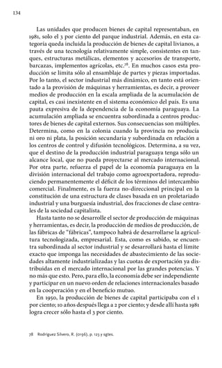 134
Las unidades que producen bienes de capital representaban, en
1981, solo el 3 por ciento del parque industrial. Además, en esta ca-
tegoría queda incluida la producción de bienes de capital livianos, a
través de una tecnología relativamente simple, consistentes en tan-
ques, estructuras metálicas, elementos y accesorios de transporte,
barcazas, implementos agrícolas, etc.78
. En muchos casos esta pro-
ducción se limita sólo al ensamblaje de partes y piezas importadas.
Por lo tanto, el sector industrial más dinámico, en tanto está orien-
tado a la provisión de máquinas y herramientas, es decir, a proveer
medios de producción en la escala ampliada de la acumulación de
capital, es casi inexistente en el sistema económico del país. Es una
pauta expresiva de la dependencia de la economía paraguaya. La
acumulación ampliada se encuentra subordinada a centros produc-
tores de bienes de capital externos. Sus consecuencias son múltiples.
Determina, como en la colonia cuando la provincia no producía
ni oro ni plata, la posición secundaria y subordinada en relación a
los centros de control y difusión tecnológicos. Determina, a su vez,
que el destino de la producción industrial paraguaya tenga sólo un
alcance local, que no pueda proyectarse al mercado internacional.
Por otra parte, refuerza el papel de la economía paraguaya en la
división internacional del trabajo como agroexportadora, reprodu-
ciendo permanentemente el déficit de los términos del intercambio
comercial. Finalmente, es la fuerza no-direccional principal en la
constitución de una estructura de clases basada en un proletariado
industrial y una burguesía industrial, dos fracciones de clase centra-
les de la sociedad capitalista.
Hasta tanto no se desarrolle el sector de producción de máquinas
y herramientas, es decir, la producción de medios de producción, de
las fábricas de “fábricas”, tampoco habrá de desarrollarse la agricul-
tura tecnologizada, empresarial. Esta, como es sabido, se encuen-
tra subordinada al sector industrial y se desarrollará hasta el límite
exacto que imponga las necesidades de abastecimiento de las socie-
dades altamente industrializadas y las cuotas de exportación ya dis-
tribuidas en el mercado internacional por las grandes potencias. Y
no más que esto. Pero, para ello, la economía debe ser independiente
y participar en un nuevo orden de relaciones internacionales basado
en la cooperación y en el beneficio mutuo.
En 1950, la producción de bienes de capital participaba con el 1
por ciento; 10 años después llega a 2 por ciento; y desde allí hasta 1981
logra crecer sólo hasta el 3 por ciento.
78 	 Rodríguez Silvero, R. (0196), p. 123 y sgtes.
 
