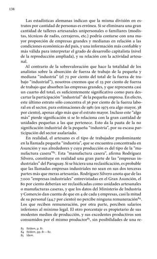 138
Las estadísticas alemanas indican que la misma división en es-
tratos por cantidad de personas es errónea. Si se eliminara una gran
cantidad de talleres artesanales unipersonales o familiares (modis-
tas, técnicos de radio, cerrajeros, etc.) podría contarse con una ma-
yor proporción de empresas grandes y medianas en relación a las
condiciones económicas del país, y una información más confiable y
más válida para interpretar el grado de desarrollo capitalista (nivel
de la reproducción ampliada), y su relación con la actividad artesa-
nal.
Al contrario de la sobrevaloración que hace la totalidad de los
analistas sobre la absorción de fuerza de trabajo de la pequeña y
mediana “industria” (el 72 por ciento del total de la fuerza de tra-
bajo “industrial”), nosotros creemos que el 23 por ciento de fuerza
de trabajo que absorben las empresas grandes, y que representa casi
un cuarto del total, es suficientemente significativo como para des-
cartar la participación “industrial” de la pequeña empresa. En efecto,
este último estrato sólo concentra el 36 por ciento de la fuerza labo-
ral en el sector, para estimaciones de 1981 (en 1975 era algo mayor, 38
por ciento), apenas algo más que el estrato mayor. Incluso este “algo
más” pierde significación si se lo relaciona con la gran cantidad de
unidades pequeñas a las que pertenece. Esto da la pauta de la no
significación industrial de la pequeña “industria”, por su escasa par-
ticipación del sector asalariado.
En realidad, el artesano es el tipo de trabajador predominante
en la llamada pequeña “industria”, que se encuentra concentrada en
Asunción y sus alrededores y cuya producción es del tipo de la “ma-
nufactura casera”83
. Esta “manufactura casera”, afirma Rodríguez
Silvero, constituye en realidad una gran parte de las “empresas in-
dustriales” del Paraguay. Si se hiciera una reclasificación, es probable
que las llamadas empresas indus­triales no sean en sus dos terceras
partes más que meras artesanías. Rodríguez Silvero anota que de las
7.000 “empresas industriales” entre­vistadas en el Gran Asunción, el
80 por ciento deberían ser reclasificadas como unidades artesanales
o manufacturas caseras, y que los datos del Ministerio de Industria
y Comercio dan cuenta de que en 4 de cada 5 empresas, casi la mitad
de su personal (44.7 por ciento) no percibe ninguna remuneración84
.
Los que reciben remuneración, por otra parte, perciben salarios
inferiores al mínimo legal. El otro porcentaje es propietario de sus
modestos medios de producción, y sus excedentes productivos son
consumidos por el mismo productor85
, sin posibilidades de una re-
83 	 Ibídem, p. 81.
84 	 Ibídem, pp. 81 – 82.
85 	 Ídem.
 