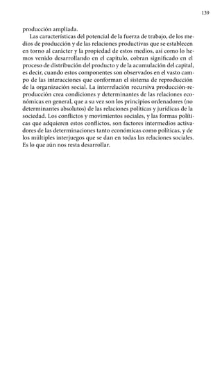 139
producción ampliada.
Las características del potencial de la fuerza de trabajo, de los me-
dios de producción y de las relaciones productivas que se establecen
en torno al carácter y la propiedad de estos medios, así como lo he-
mos venido desarrollando en el capítulo, cobran significado en el
proceso de distribución del producto y de la acumulación del capital,
es decir, cuando estos componentes son observados en el vasto cam-
po de las interacciones que conforman el sistema de reproducción
de la organización social. La interrelación recursiva producción-re-
producción crea condiciones y determinantes de las relaciones eco-
nómicas en general, que a su vez son los principios ordenadores (no
determinantes absolutos) de las relaciones políticas y jurídicas de la
sociedad. Los conflictos y movimientos sociales, y las formas políti-
cas que adquieren estos conflictos, son factores intermedios activa-
dores de las determinaciones tanto económicas como políticas, y de
los múltiples interjuegos que se dan en todas las relaciones sociales.
Es lo que aún nos resta desarrollar.
 