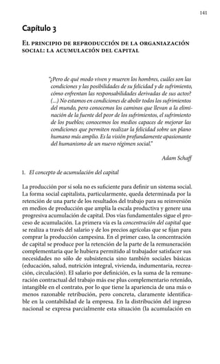 141
Capítulo 3
El principio de reproducción de la organiazación
social: la acumulación del capital
“¿Pero de qué modo viven y mueren los hom­bres, cuáles son las
condiciones y las posibilidades de su felicidad y de sufrimiento,
cómo enfrentan las responsabilidades derivadas de sus actos?
(...) No estamos en condiciones de abolir todos los sufrimientos
del mundo, pero conocemos los caminos que llevan a la elimi­
nación de la fuente del peor de los sufrimientos, el sufrimiento
de los pueblos; conocemos los medios capaces de mejorar las
condiciones que permiten realizar la felicidad sobre un plano
humano más amplio. Es la visión profundamente apasionante
del humanismo de un nuevo ré­gimen social.”
Adam Schaff
1.	 El concepto de acumulación del capital
La producción por sí sola no es suficiente para definir un sistema social.
La forma social capitalista, particularmente, queda determinada por la
retención de una parte de los resultados del trabajo para su reinversión
en medios de producción que amplía la escala productiva y genere una
progresiva acumulación de capital. Dos vías fundamentales sigue el pro-
ceso de acumulación. La primera vía es la concentración del capital que
se realiza a través del salario y de los precios agrícolas que se fijan para
comprar la producción campesina. En el primer caso, la concentración
de capital se produce por la retención de la parte de la remuneración
complementaria que le hubiera permitido al trabajador satisfacer sus
necesidades no sólo de subsistencia sino también sociales básicas
(educación, salud, nutrición integral, vivienda, indumentaria, recrea-
ción, circulación). El salario por definición, es la suma de la remune-
ración contractual del trabajo más ese plus complementario retenido,
intangible en el contrato, por lo que tiene la apariencia de una más o
menos razonable retribución, pero concreta, claramente identifica-
ble en la contabilidad de la empresa. En la distribución del ingreso
nacional se expresa parcialmente esta situación (la acumulación en
 