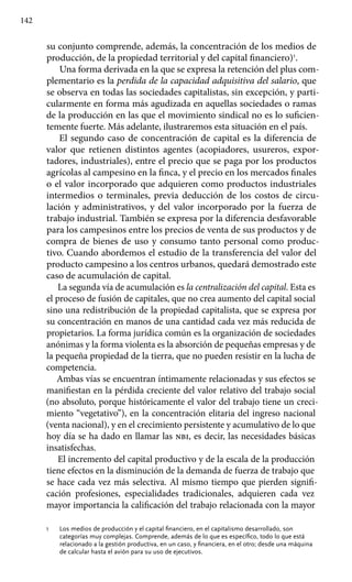 142
su conjunto comprende, además, la concentración de los medios de
producción, de la propiedad territorial y del capital financiero)1
.
Una forma derivada en la que se expresa la retención del plus com-
plementario es la perdida de la capacidad adquisitiva del salario, que
se observa en todas las sociedades capitalistas, sin excepción, y parti-
cularmente en forma más agudizada en aquellas sociedades o ramas
de la producción en las que el movimiento sindical no es lo suficien-
temente fuerte. Más adelante, ilustraremos esta situación en el país.
El segundo caso de concentración de capital es la diferencia de
valor que retienen distintos agentes (acopiadores, usureros, expor-
tadores, industriales), entre el precio que se paga por los productos
agrícolas al campesino en la finca, y el precio en los mercados finales
o el valor incorporado que adquieren como productos industriales
intermedios o terminales, previa deducción de los costos de circu-
lación y administrativos, y del valor incorporado por la fuerza de
trabajo industrial. También se expresa por la diferencia desfavorable
para los campesinos entre los precios de venta de sus productos y de
compra de bienes de uso y consumo tanto personal como produc-
tivo. Cuando abordemos el estudio de la transferencia del valor del
producto campesino a los centros urbanos, quedará demostrado este
caso de acumulación de capital.
La segunda vía de acumulación es la centralización del capital. Esta es
el proceso de fusión de capitales, que no crea aumento del capital social
sino una redistribución de la propiedad capitalista, que se expresa por
su concentración en manos de una cantidad cada vez más reducida de
propietarios. La forma jurídica común es la organización de sociedades
anónimas y la forma violenta es la absorción de pequeñas empresas y de
la pequeña propiedad de la tierra, que no pueden resistir en la lucha de
competencia.
Ambas vías se encuentran íntimamente relacionadas y sus efectos se
manifiestan en la pérdida creciente del valor relativo del trabajo social
(no absoluto, porque históricamente el valor del trabajo tiene un creci-
miento “vegetativo”), en la concentración elitaria del ingreso nacional
(venta nacional), y en el crecimiento persistente y acumulativo de lo que
hoy día se ha dado en llamar las nbi, es decir, las necesidades básicas
insatisfechas.
El incremento del capital productivo y de la escala de la producción
tiene efectos en la disminución de la demanda de fuerza de trabajo que
se hace cada vez más selectiva. Al mismo tiempo que pierden signifi-
cación profesiones, especialidades tradicionales, adquieren cada vez
mayor importancia la calificación del trabajo relacionada con la mayor
1 	 Los medios de producción y el capital financiero, en el capitalismo desarrollado, son
categorías muy complejas. Comprende, además de lo que es específico, todo lo que está
relacionado a la gestión productiva, en un caso, y financiera, en el otro; desde una máquina
de calcular hasta el avión para su uso de ejecutivos.
 