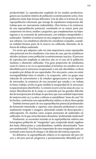 143
productividad. La reproducción ampliada de los medios productivos
genera un excedente relativo de población económicamente activa. Esta
población existe bajo formas diferentes. Una de ellas es la forma de una
superpoblación estacional, que emerge de expulsiones temporarias del
trabajo para ser nuevamente reabsorbidos. Otra forma es la existencia
de una superpoblación potencial, constituida en su mayor parte por
campesinos sin tierra, medios y pequeños, que complementan sus bajos
ingresos o su economía de autoconsumo, con trabajos extraprediales y
asalariados. También se incluyen en esta categoría a los pequeños artesa-
nos urbanos. Las estadísticas oficiales los consideran ocupados, cuando
en realidad forman parte de la reserva no calificada, itinerante, de la
fuerza de trabajo asalariada.
Un sector que adquiere cada vez más importancia como superpobla-
ción potencial son los estudiantes y las amas de casa, que las estadísticas
oficiales incluyen como población económicamente inactiva. El proceso
de reproducción ampliada es selectivo aún en el caso de la población
mediana y altamente calificadas. Una gran proporción de estudiantes,
como lo vamos a ver en su oportunidad, al terminar sus estudios no son
absorbidos por la estructura ocupacional, o son sub-absorbidos, es decir,
ocupados por debajo de sus capacidades. Por otra parte, como no existe
incompatibilidad entre el estudio y la ocupación, salvo un grupo muy
reducido de universitarios y de estudios agropecuarios en un régimen
de internados, la existencia de una juventud que estudia y no trabaja,
ni busca trabajo, revela en gran medida la incapacidad de la estructura
ocupacional para absorberlos. Lo mismo ocurre con las amas de casa. La
mayor liberalización de la mujer es contenida por las grandes dificulta-
des de incorporación al trabajo, lo que hace que una cantidad importante
de mujeres entre 19 y 24 años y solteras se autodefinan “amas de casa”. En
los hechos, conforman una superpoblación relativa, es decir, desocupada.
También forman parte de una superpoblación potencial profesionales
de formación intermedia y superior, cuya situación profesional es extre-
madamente irregular e insegura, alternando estados de desocupación y
subocupación. En muchos casos ocupan posiciones de asalariados no
calificados. Es lo que cierta literatura denomina “proletariado intelectual”.
Finalmente, se encuentra incluida en la superpoblación relativa una
heterogénea población de “marginales”, que comprende desde vagabun-
dos hasta delincuentes y contrabandistas, también denominados “lum-
pen-proletariado”. Una fracción importante de estos marginales suele ser
reclutada como fuerza de choque y de delación del sistema represivo.
En definitiva, la superpoblación relativa es la expresión del paro for-
zoso y del paro parcial, progresiva y persistentemente difundida por el
 