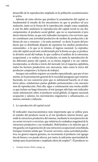 144
desarrollo de la reproducción ampliada en la población económicamen-
te activa.
Además de estos efectos que produce la acumulación del capital, es
fundamental el estudio de los mecanismos en que se produce tal acu-
mulación, tanto en la forma de la reproducción simple como ampliada.
A este fin debe analizarse la reproducción del capital social en sus dos
componentes: el producto social global –que no es exactamente el pro-
ducto interno bruto, ya que este indicador incorpora a los servicios, que
no constituyen una actividad productiva de medios de producción y de
bienes de uso y consumo– y la renta nacional –es decir, la parte del pro-
ducto que es distribuida después de reponerse los medios productivos
consumidos– o lo que es lo mismo, el ingreso nacional. La reproduc-
ción del capital social está condicionada por la forma en que se produce
la división social del trabajo, lo que conlleva el análisis de la estructura
ocupacional, y se realiza en la circulación, en tanto la reproducción de
las diferentes partes del capital, en su forma original y en sus valores
incorporados, se efectúa a través del mercado (en el esquema capitalista,
todos los factores productivos son mercancía, tales como la tierra del
productor campesino y la fuerza de trabajo).
Aunque este análisis requiere un estudio especializado, que por el mo-
mento, en la presentación general de la sociedad paraguaya que estamos
haciendo, no nos concierne pero que es substancial hacerlo en el más
breve plazo, señalaremos pautas globales pertenecientes a los mecanis-
mos de reproducción. Para ello, sigue a continuación una reseña analíti-
ca que incluye un largo itinerario: el pib (porque sólo bajo este indicador
existe información sobre el producto social global), el ingreso nacional,
ocupación y salarios, los movimientos migratorios y urbanización, co-
mercio, moneda e inflación.
2.	 La reproducción del capital social
El indicador macroeconómico más importante que se utiliza para
el estudio del producto social es el pib (producto interno bruto), que
mide la estructura productiva del sistema, mediante la incorporación de
un sector terciario o servicios, que relativiza la verdadera magnitud de la
estructura productiva y sus resultados. Refiriéndose a la relación que el
pib guarda con la generación de una estructura ocupacional consolidada,
Enriquez Gamón señala que “el sector servicios, como actividad produc-
tiva, no genera riqueza genuina, no incrementa el producto con agrega-
dos de bienes y no puede ofrecer, por tanto, la suficiente oportunidad de
trabajo para la persistente y ampliada oferta de empleo”2
. El producto so-
2 	 Enriquez Gamón, Efraím, (0099), 47.
 