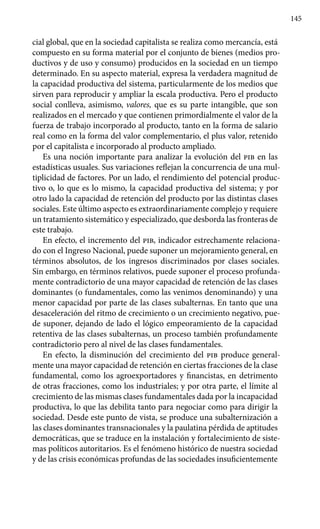 145
cial global, que en la sociedad capitalista se realiza como mercancía, está
compuesto en su forma material por el conjunto de bienes (medios pro-
ductivos y de uso y consumo) producidos en la sociedad en un tiempo
determinado. En su aspecto material, expresa la verdadera magnitud de
la capacidad productiva del sistema, particularmente de los medios que
sirven para reproducir y ampliar la escala productiva. Pero el producto
social conlleva, asimismo, valores, que es su parte intangible, que son
realizados en el mercado y que contienen primordialmente el valor de la
fuerza de trabajo incorporado al producto, tanto en la forma de salario
real como en la forma del valor complementario, el plus valor, retenido
por el capitalista e incorporado al producto ampliado.
Es una noción importante para analizar la evolución del pib en las
estadísticas usuales. Sus variaciones reflejan la concurrencia de una mul-
tiplicidad de factores. Por un lado, el rendimiento del potencial produc-
tivo o, lo que es lo mismo, la capacidad productiva del sistema; y por
otro lado la capacidad de retención del producto por las distintas clases
sociales. Este último aspecto es extraordinariamente complejo y requiere
un tratamiento sistemático y especializado, que desborda las fronteras de
este trabajo.
En efecto, el incremento del pib, indicador estrechamente relaciona-
do con el Ingreso Nacional, puede suponer un mejoramiento general, en
términos absolutos, de los ingresos discriminados por clases sociales.
Sin embargo, en términos relativos, puede suponer el proceso profunda-
mente contradictorio de una mayor capacidad de retención de las clases
dominantes (o fundamentales, como las venimos denominando) y una
menor capacidad por parte de las clases subalternas. En tanto que una
desaceleración del ritmo de crecimiento o un crecimiento negativo, pue-
de suponer, dejando de lado el lógico empeoramiento de la capacidad
retentiva de las clases subalternas, un proceso también profundamente
contradictorio pero al nivel de las clases fundamentales.
En efecto, la disminución del crecimiento del pib produce general-
mente una mayor capacidad de retención en ciertas fracciones de la clase
fundamental, como los agroexportadores y financistas, en detrimento
de otras fracciones, como los industriales; y por otra parte, el límite al
crecimiento de las mismas clases fundamentales dada por la incapacidad
productiva, lo que las debilita tanto para negociar como para dirigir la
sociedad. Desde este punto de vista, se produce una subalternización a
las clases dominantes transnacionales y la paulatina pérdida de aptitudes
democráticas, que se traduce en la instalación y fortalecimiento de siste-
mas políticos autoritarios. Es el fenómeno histórico de nuestra sociedad
y de las crisis económicas profundas de las sociedades insuficientemente
 