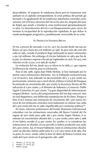146
desarrolladas. Al respecto, lo señalamos ahora pero lo trataremos más
adelante en el capítulo correspondiente, la crisis política del partido go-
bernante y la agudización de las tendencias autoritarias coinciden curio-
samente con el brusco descenso del pib en los años 80, después del oasis
de Itaipú, que ayudó a retardar la crisis institucional aproximadamente
10 años. La desaceleración del pib o sus bloqueamientos para crecer de-
termina la incapacidad de la reproducción capitalista, lo que define el
estado prolongado, progresivo y, posiblemente, irreversible de su crisis.
El Producto Interno Bruto
El pib, a precios de mercado y en Gs. 1977, ha crecido desde 189.794 mi-
llones, en 1973, hasta 362.076 millones en 1985. Su pico más alto está ubi-
cado en 1981, cuando el producto llegó (utilizando la mejor estimación)
a 391.736 millones. Sin embargo, el pib por habitante en 1985, que fue de
97.950, no alcanza a superar a los 98.391 registrados en 1978. En 1973, esta
relación era de 75.520, y en 1985 de 119.8503
.
La evolución del pib, desde 1973 se ofrece en la tabla 3.1, que expresa
la diferencia de criterios para su estimación.
Para el año 1986, según Juan Pablo Herken, se han manejado por lo
menos cinco estimaciones diferentes. Así, la Embajada norteamericana
y la fetraban, han indicado un decrecimiento del 5 y 4 por ciento res-
pectivamente, mientras que a nivel oficial, el Banco Central del Paraguay
ha estimado un crecimiento del 1 por ciento, la Secretaría Técnica de Pla-
nificación el 2 por ciento, y el Ministro de Industria y Comercio, Delfín
Ugarte Centurión, el 3 por ciento. “La gran disparidad de informaciones
–asegura Herken– acerca del comportamiento del pib deja entrever, sino
un mal diagnóstico, una deliberada manipulación de los datos. Porque si
bien el bcp maneja una estimación de crecimiento del 1 por ciento, téc-
nicos de esa institución coinciden reservadamente en estimar una caída
del 2 por ciento del pib en 1986, impublicable por cuestiones políticas”4
.
En tanto, informes preliminares del Fondo Monetario Internacional
coincidían con las estimaciones reservadas del Banco Central del Pa-
raguay de una caída, para 1986, del 2 por ciento. Según Herken, si se
estiman los crecimientos oficiales del 1 y 2 por ciento, entre 1980 y 1986
el pib habría crecido el 13 por ciento. En cambio, si se consideran las
estimaciones no oficiales, en ese periodo se habría producido una caída
del 4 por ciento. Así, el pib por habitante, tanto en estimaciones oficiales
como no oficiales, habría caído entre el 2 y el 7 por ciento al de 1980. Por
su parte, la cepal señala, sobre la base de datos del Banco Central, una
caída del 6 por ciento en el quinquenio 1981–19865
.
3 	 Herken, J. C. (0113), 240.
4 	 Herken, J. C. (0112), 333.
5 	 Ibídem, 33,334.
 