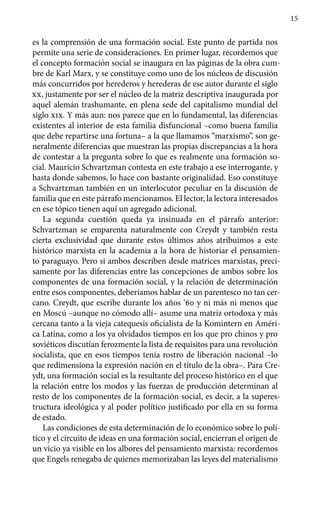 15
es la comprensión de una formación social. Este punto de partida nos
permite una serie de consideraciones. En primer lugar, recordemos que
el concepto formación social se inaugura en las páginas de la obra cum-
bre de Karl Marx, y se constituye como uno de los núcleos de discusión
más concurridos por herederos y herederas de ese autor durante el siglo
xx, justamente por ser el núcleo de la matriz descriptiva inaugurada por
aquel alemán trashumante, en plena sede del capitalismo mundial del
siglo xix. Y más aun: nos parece que en lo fundamental, las diferencias
existentes al interior de esta familia disfuncional –como buena familia
que debe repartirse una fortuna– a la que llamamos “marxismo”, son ge-
neralmente diferencias que muestran las propias discrepancias a la hora
de contestar a la pregunta sobre lo que es realmente una formación so-
cial. Mauricio Schvartzman contesta en este trabajo a ese interrogante, y
hasta donde sabemos, lo hace con bastante originalidad. Eso constituye
a Schvartzman también en un interlocutor peculiar en la discusión de
familia que en este párrafo mencionamos. El lector, la lectora interesados
en ese tópico tienen aquí un agregado adicional.
La segunda cuestión queda ya insinuada en el párrafo anterior:
Schvartzman se emparenta naturalmente con Creydt y también resta
cierta exclusividad que durante estos últimos años atribuimos a este
histórico marxista en la academia a la hora de historiar el pensamien-
to paraguayo. Pero si ambos describen desde matrices marxistas, preci-
samente por las diferencias entre las concepciones de ambos sobre los
componentes de una formación social, y la relación de determinación
entre esos componentes, deberíamos hablar de un parentesco no tan cer-
cano. Creydt, que escribe durante los años ‘60 y ni más ni menos que
en Moscú –aunque no cómodo allí– asume una matriz ortodoxa y más
cercana tanto a la vieja catequesis oficialista de la Komintern en Améri-
ca Latina, como a los ya olvidados tiempos en los que pro chinos y pro
soviéticos discutían ferozmente la lista de requisitos para una revolución
socialista, que en esos tiempos tenía rostro de liberación nacional –lo
que redimensiona la expresión nación en el título de la obra–. Para Cre-
ydt, una formación social es la resultante del proceso histórico en el que
la relación entre los modos y las fuerzas de producción determinan al
resto de los componentes de la formación social, es decir, a la superes-
tructura ideológica y al poder político justificado por ella en su forma
de estado.
Las condiciones de esta determinación de lo económico sobre lo polí-
tico y el circuito de ideas en una formación social, encierran el origen de
un vicio ya visible en los albores del pensamiento marxista: recordemos
que Engels renegaba de quienes memorizaban las leyes del materialismo
 