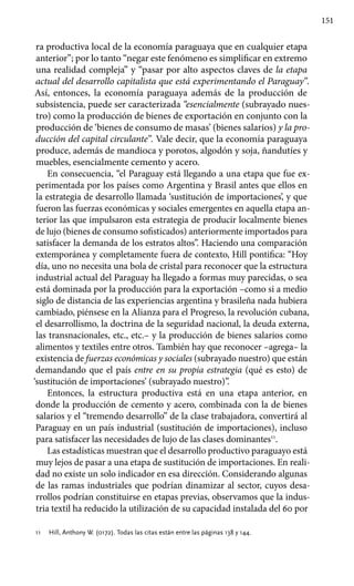 151
ra productiva local de la economía paraguaya que en cualquier etapa
anterior”; por lo tanto “negar este fenómeno es simplificar en extremo
una realidad compleja” y “pasar por alto aspectos claves de la etapa
actual del desarrollo capitalista que está experimentando el Paraguay”.
Así, entonces, la economía paraguaya además de la producción de
subsistencia, puede ser caracterizada “esencialmente (subrayado nues-
tro) como la producción de bienes de exportación en conjunto con la
producción de ‘bienes de consumo de masas’ (bienes salarios) y la pro-
ducción del capital circulante”. Vale decir, que la economía paraguaya
produce, además de mandioca y porotos, algodón y soja, ñandutíes y
muebles, esencialmente cemento y acero.
En consecuencia, “el Paraguay está llegando a una etapa que fue ex-
perimentada por los países como Argentina y Brasil antes que ellos en
la estrategia de desarrollo llamada ‘sustitución de importaciones’, y que
fueron las fuerzas económicas y sociales emergentes en aquella etapa an-
terior las que impulsaron esta estrategia de producir localmente bienes
de lujo (bienes de consumo sofisticados) anteriormente importados para
satisfacer la demanda de los estratos altos”. Haciendo una comparación
extemporánea y completamente fuera de contexto, Hill pontifica: “Hoy
día, uno no necesita una bola de cristal para reconocer que la estructura
industrial actual del Paraguay ha llegado a formas muy parecidas, o sea
está dominada por la producción para la exportación –como si a medio
siglo de distancia de las experiencias argentina y brasileña nada hubiera
cambiado, piénsese en la Alianza para el Progreso, la revolución cubana,
el desarrollismo, la doctrina de la seguridad nacional, la deuda externa,
las transnacionales, etc., etc.– y la producción de bienes salarios como
alimentos y textiles entre otros. También hay que reconocer –agrega– la
existencia de fuerzas económicas y sociales (subrayado nuestro) que están
demandando que el país entre en su propia estrategia (qué es esto) de
‘sustitución de importaciones’ (subrayado nuestro)”.
Entonces, la estructura productiva está en una etapa anterior, en
donde la producción de cemento y acero, combinada con la de bienes
salarios y el “tremendo desarrollo” de la clase trabajadora, convertirá al
Paraguay en un país industrial (sustitución de importaciones), incluso
para satisfacer las necesidades de lujo de las clases dominantes11
.
Las estadísticas muestran que el desarrollo productivo paraguayo está
muy lejos de pasar a una etapa de sustitución de importaciones. En reali-
dad no existe un solo indicador en esa dirección. Considerando algunas
de las ramas industriales que podrían dinamizar al sector, cuyos desa-
rrollos podrían constituirse en etapas previas, observamos que la indus-
tria textil ha reducido la utilización de su capacidad instalada del 60 por
11 	 Hill, Anthony W. (0172). Todas las citas están entre las páginas 138 y 144.
 