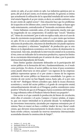 152
ciento en 1980, al 41 por ciento en 1982. Las industrias químicas por su
parte, del 46 al 38 por ciento, en el mismo período. En general, se estima
que actualmente la utilización de la capacidad instalada del sector indus-
trial estaría llegando al 40 por ciento, es decir, en sentido contrario, a un
60 por ciento de capital ocioso12
. Esta situación hace que los problemas
de ocupación en los últimos años, como lo veremos luego, se hayan agra-
vado notoriamente, contradiciendo al “tremendo crecimiento obrero”.
Como habíamos sostenido antes, el pib representa mucho más que
las magnitudes de sus componentes. El análisis tipo “creció”, “disminu-
yó”, “ritmo de crecimiento”, por sí solo no explica nada, aún en el caso de
tasas de crecimiento excepcionales, como el 11.4 por ciento que tuvimos
en 1980. El pib es un indicador cualitativamente complejo, que expresa
relaciones de producción, relaciones de distribución (no puede separarse
ambos conceptos) y relaciones “ampliadas” de producción que se esta-
blecen en la dependencia económica con los centros de dominación in-
ternacional. Aún más, atendiendo la intervención estatal en la economía,
el pib, como un indicador de la estructura productiva, expresa los límites
de su crecimiento determinado por el carácter de clase y por la posición
internacional dependiente del Estado.
Estos límites quedan claramente delineados en la participación del
sector público en la formación del pbi y fundamentalmente, en el modo
como participa. En efecto, el sector público no tiene el peso económico
como puede observarse en otros países13
. Los ingresos de las empresas
públicas representan apenas el 10 por ciento o menos de los ingresos
corrientes del sector público no financiero consolidado. Los gastos co-
rrientes de este sector no han llegado nunca, hasta 1983, al 13 por cien-
to del pib14
. Rodríguez Silvero considera que, dada la escasa eficiencia
económica y social del sector público y el grado de corrupción estatal,
extraordinariamente elevado en el Paraguay, podría considerarse como
positivo “el hecho de que en el Paraguay el peso económico del Estado (o
la carga tributaria sobre el Producto Interno Bruto) sea pequeño15
.
Este sector es el que controla la producción de bienes de circulación,
entre ellos el cemento y el acero. Campos y Canese señalan, al respec-
to, que con mayor intensidad en la presente década “se multiplicaron
las inversiones innecesarias, ejecutadas por empresas extranjeras por el
sistema ‘llave en mano’, en base a créditos ‘atados’ de muy ‘duras’ condi-
ciones, que elevaron innecesariamente la deuda externa y sus servicios
hasta niveles críticos, vaciando las reservas monetarias internacionales
acumuladas durante la construcción de Itaipú16
.
12 	 Herken, J. C., (0112), 285.
13 	 Rodríguez Silvero, R., op. cit. 93.
14 	 Ídem, sobre estimaciones de la CEPAL
15 	 Ibídem, 94.
16 	 Campos, L. y Canese R., (0091), 81.
 