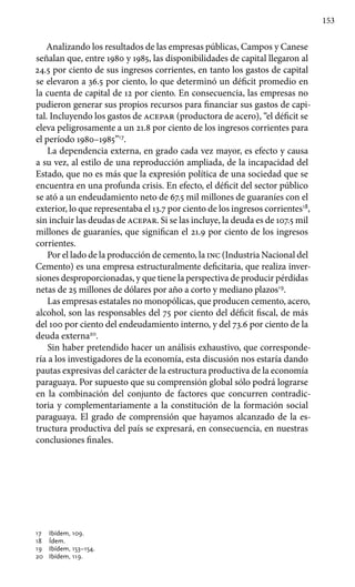 153
Analizando los resultados de las empresas públicas, Campos y Canese
señalan que, entre 1980 y 1985, las disponibilidades de capital llegaron al
24.5 por ciento de sus ingresos corrientes, en tanto los gastos de capital
se elevaron a 36.5 por ciento, lo que determinó un déficit promedio en
la cuenta de capital de 12 por ciento. En consecuencia, las empresas no
pudieron generar sus propios recursos para financiar sus gastos de capi-
tal. Incluyendo los gastos de acepar (productora de acero), “el déficit se
eleva peligro­samente a un 21.8 por ciento de los ingresos corrientes para
el período 1980–1985”17
.
La dependencia externa, en grado cada vez mayor, es efecto y causa
a su vez, al estilo de una reproducción ampliada, de la incapacidad del
Estado, que no es más que la expresión política de una sociedad que se
encuentra en una profunda crisis. En efecto, el déficit del sector público
se ató a un endeudamiento neto de 67.5 mil millones de guaraníes con el
exterior, lo que representaba el 13.7 por ciento de los ingresos corrientes18
,
sin incluir las deudas de acepar. Si se las incluye, la deuda es de 107.5 mil
millones de guaraníes, que significan el 21.9 por ciento de los ingresos
corrientes.
Por el lado de la producción de cemento, la inc (Industria Nacional del
Cemento) es una empresa estructuralmente deficitaria, que realiza inver-
siones desproporcionadas, y que tiene la perspectiva de producir pérdidas
netas de 25 millones de dólares por año a corto y mediano plazos19
.
Las empresas estatales no monopólicas, que producen cemento, acero,
alcohol, son las responsables del 75 por ciento del déficit fiscal, de más
del 100 por ciento del endeudamiento interno, y del 73.6 por ciento de la
deuda externa20
.
Sin haber pretendido hacer un análisis exhaustivo, que corresponde-
ría a los investigadores de la economía, esta discusión nos estaría dando
pautas expresivas del carácter de la estructura productiva de la economía
paraguaya. Por supuesto que su comprensión global sólo podrá lograrse
en la combinación del conjunto de factores que concurren contradic-
toria y complementariamente a la constitución de la formación social
paraguaya. El grado de comprensión que hayamos alcanzado de la es-
tructura productiva del país se expresará, en consecuencia, en nuestras
conclusiones finales.
17 	 Ibídem, 109.
18 	 Ídem.
19 	 Ibídem, 153–154.
20 	 Ibídem, 119.
 