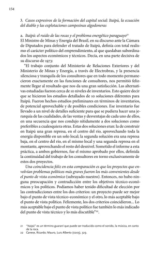 154
3.	 Casos expresivos de la formación del capital social: Itaipú, la ecuación
del diablo y las explotaciones campesinas al­godoneras
a.	 Itaipú: el ruido de las rocas y el problema energético para­guayo21
El Ministro de Minas y Energía del Brasil, en su discurso ante la Cámara
de Diputados para defender el tratado de Itaipú, definía con total realis-
mo el carácter político del emprendimiento, al que quedaban subordina-
dos los aspectos económicos y técnicos. Decía, en una parte decisiva de
su discurso de 1973:
“El trabajo conjunto del Ministerio de Relaciones Exteriores y del
Ministerio de Minas y Energía, a través de Electrobras, y la presencia
silenciosa y tranquila de los consultores que en todo momento permane-
cieron exactamente en las funciones de consultores, nos permitió feliz-
mente llegar al resultado que nos da una gran satisfacción. Las alternati-
vas estudiadas fueron cerca de 10 niveles de inventarios. Esto quiere decir
que se hicieron los estudios detallados de 10 soluciones diferentes para
Itaipú. Fueron hechos estudios preliminares en términos de inventarios,
de potencial aprovechable y de posibles condiciones. Ese inventario fue
llevado a un nivel de detalles suficiente para que se pudiera hacer una je-
rarquía de las cualidades, de las ventas y desventajas de cada uno de ellos,
en una secuencia que nos condujo nítidamente a dos soluciones como
preferibles a cualesquiera otras. Estas dos soluciones eran: la de construir
en Itaipú una gran represa, en el centro del río, aprovechando toda la
energía disponible en un solo local; la segunda solución era una represa
baja, en el centro del río, en el mismo local y una segunda represa en el
montante, aprovechando el resto del desnivel. Sometido el informe a esta
práctica, a ambos gobiernos, fue el mismo aprobado por ellos, definida
la continuidad del trabajo de los consultores en torno exclusivamente de
estos dos proyectos.
Una coincidencia feliz en esta comparación es que los proyectos que en-
volvían problemas políticos más graves fueron los más convenientes desde
el punto de vista económico (subrayado nuestro). Entonces, no hubo nin-
guna preocupación y contradicción entre los objetivos técnico-econó-
micos y los políticos. Podíamos haber tenido dificultad de elección por
las contradicciones entre los dos criterios: un proyecto puede ser mejor
bajo el punto de vista técnico-económico y el otro, lo más aceptable bajo
el punto de vista político. Felizmente, los dos criterios coincidieron... Lo
más aceptable bajo el punto de vista político fue también lo más indicado
del punto de vista técnico y lo más discutible”22
.
21 	 “Itaipú” es un término guaraní que puede ser traducido como el sonido, la música, en canto
de la roca.
22 	 Canese, Ricardo; Mauro, Luis Alberto (0205), 329.
 