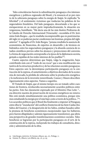 155
Tales coincidencias fueron la subordinación paraguaya a los intereses
energéticos y políticos regionales del Brasil, y la renuncia al 50 por cien-
to de la soberanía paraguaya sobre la energía de Itaipú. Se explicaba “la
felicidad” y el sentimiento victorioso que traducían las palabras de los
negociadores brasileños. Del lado paraguayo, descartando a los que se
enriquecieron en su mayor parte improductivamente, la situación era
vergonzosa, humillante. “Me decía una de las más ilustres Profesoras de
la Cátedra de Derecho Internacional (Venezuela) –recordaba el Dr. Jeró-
nimo Irala Burgos–, que le resultaba incomprensible que en postrimerías
del siglo xx se pudieran pactar condiciones tan leoninas, propias del siglo
anterior”. Y agregaba el Dr. Irala Burgos, “penosa resultaba la ausencia de
economistas, de financistas, de expertos en desarrollo y de técnicos en
hidráulica entre los negociadores paraguayos y la absurda carencia de es-
tudios científicos previos sobre los alcances y proyecciones del convenio.
La forma de negociación correspondía a la época de la diplomacia secreta,
gestada a espaldas de los reales intereses de los pueblos”23
.
Cuatro aspectos determinan que Itaipú, valga la exageración, haya
contribuido más con el “ruido de sus rocas” que a una modificación sus-
tantiva de la estructura productiva y de las relaciones sociales paraguayas.
Estos aspectos son: la desventajosa participación paraguaya en la con-
tracción de la represa, el sometimiento a objetivos desviados de la econo-
mía de mercado, la pérdida de soberanía sobre la producción energética
y la ineficiencia de la inversión inmovilizada. Canese y Mauro describen
rigurosamente estos aspectos. Vamos a seguirlos.
El Tratado de Itaipú, que al mismo tiempo era un tratado sobre cues-
tiones de frontera, involucraba necesariamente acuerdos políticos entre
las partes. Esto fue claramente expresado por el Ministro Dias Leite: “...
esa directriz nuestra de preservación de recursos energéticos no-renova-
bles está siendo simultáneamente una política económica, porque esta-
mos estudiando la energía por el más bajo costo a través de la política...”24
.
Los acuerdos políticos que el Brasil iba finalmente a imponer al Paraguay,
entre ellos la “inundación” del conflicto fronterizo de las Siete Caídas (los
Saltos del Guaira), y la desaparición de los Saltos, estaban basados sobre
la promesa de beneficios económicos excepcionales (que los hubieron,
pero fueron dilapidados y además rigurosamente transitorios), que abría
una perspectiva de grandes transformaciones económico-sociales. Tales
beneficios se lograrían por la participación paraguaya en el 50% de la
construcción de la represa, incluyendo los trabajos de consultoría, direc-
ción y administración de la obra.
23 	 Irala Burgos, Jerónimo. En Canese y Mauro, op., cit., Prólogo, 11.
24 	 Canese, R. y Mauro, Luis Alberto, op., cit., p. 29.
 