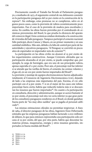 156
Precisamente cuando el Tratado fue llevado al Parlamento paragua-
yo, a mediados de 1973, el argumento central de sus defensores consistió
en la participación paraguaya del 50 por ciento en la construcción de la
represa25
. Sin embargo, estas promesas no se cumplieron, salvo en al-
gunos pocos casos, como la provisión de rubros económicamente poco
importantes. Fue el caso de la provisión de madera para encofrados y
arena. En cambio, las obras fueron proveídas por el contrabando de ce-
rámicas provenientes del Brasil, lo que prueba la eficiencia del aparato
del comercio ilegal. Estas cerámicas estaban destinadas a la construcción
de viviendas del lado paraguayo. Tampoco participó el cemento nacional.
Sólo participó, dicen Canese y Mauro, en un primer momento y en una
cantidad simbólica. Más aún, debido a la falta de control por parte de las
autoridades y ejecutivos paraguayos, “el Paraguay se convirtió en pocos
años de exportador en importador neto de cemento”26
.
La participación en las obras civiles no alcanzó al 25 por ciento de
los requerimientos constructivos. Aunque Conempa afirmaba que su
participación alcanzaba al 26 por ciento, se puede comprobar que, por
ejemplo, la carga de hormigón, que era uno de sus principales rubros,
apenas superaba el 11 por ciento. Peor aún, el porcentaje real fue inferior
si se atiende que las varillas de hierro, el cemento, las cenizas volantes y
el gas oil, en un 100 por ciento fueron importados del Brasil27
.
La provisión y montaje de equipos electromecánicos fueron adjudicados
totalmente al Consorcio de Ingeniería Electromecánica (cie), dejando
de lado a las empresas más importantes del país. Encima, el cie sólo
participó con el 9 por ciento. Y si en el mejor de los casos este ínfimo
porcentaje fuera cierto, habría que reducirlo todavía más si se descuen-
tan los insumos que fueron importados28
. En cuanto a la participación
en consultaría, dirección y administración, aunque se acercó bastante al
50 por ciento, el porcentaje real otra vez sería inferior ya que gran parte
de los consultores paraguayos residieron en el Brasil, en donde gastaban
buena parte de “los muy altos sueldos” que se pagaba al personal califi-
cado29
.
Las mismas estimaciones oficiales no permitían tergiversar. A fines
de 1984, el director paraguayo de las obras, Ingeniero Enzo Debernardi,
estimaba que las empresas paraguayas habían facturado 2.000 millones
de dólares, lo que para entonces representaba una participación solo cer-
cana al 25 por ciento, del que, por otra parte, habría que descontar las
materias primas, maquinarias, energía y otros insumos generales, im-
portados en buena medida del Brasil30
.
25 	 Ibídem, p. 33.
26 	 Ibídem, p. 34.
27 	 Ibídem, p. 35.
28 	 Ídem.
29 	 Ídem.
30 	 Ídem.
 