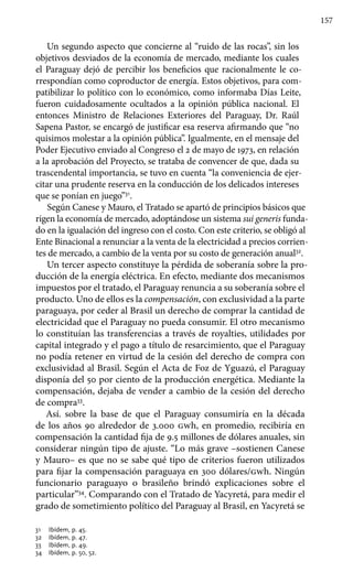 157
Un segundo aspecto que concierne al “ruido de las rocas”, sin los
objetivos desviados de la economía de mercado, mediante los cuales
el Paraguay dejó de percibir los beneficios que racionalmente le co-
rrespondían como coproductor de energía. Estos objetivos, para com-
patibilizar lo político con lo económico, como informaba Días Leite,
fueron cuidadosamente ocultados a la opinión pública nacional. El
entonces Ministro de Relaciones Exteriores del Paraguay, Dr. Raúl
Sapena Pastor, se encargó de justificar esa reserva afirmando que “no
quisimos molestar a la opinión pública”. Igualmente, en el mensaje del
Poder Ejecutivo enviado al Congreso el 2 de mayo de 1973, en relación
a la aprobación del Proyecto, se trataba de convencer de que, dada su
trascendental importancia, se tuvo en cuenta “la conveniencia de ejer-
citar una prudente reserva en la conducción de los delicados intereses
que se ponían en juego”31
.
Según Canese y Mauro, el Tratado se apartó de principios básicos que
rigen la economía de mercado, adoptándose un sistema sui generis funda-
do en la igualación del ingreso con el costo. Con este criterio, se obligó al
Ente Binacional a renunciar a la venta de la electricidad a precios corrien-
tes de mercado, a cambio de la venta por su costo de generación anual32
.
Un tercer aspecto constituye la pérdida de soberanía sobre la pro-
ducción de la energía eléctrica. En efecto, mediante dos mecanismos
impuestos por el tratado, el Paraguay renuncia a su soberanía sobre el
producto. Uno de ellos es la compensación, con exclusividad a la parte
paraguaya, por ceder al Brasil un derecho de comprar la cantidad de
electricidad que el Paraguay no pueda consumir. El otro mecanismo
lo constituían las transferencias a través de royalties, utilidades por
capital integrado y el pago a título de resarcimiento, que el Paraguay
no podía retener en virtud de la cesión del derecho de compra con
exclusividad al Brasil. Según el Acta de Foz de Yguazú, el Paraguay
disponía del 50 por ciento de la producción energética. Mediante la
compensación, dejaba de vender a cambio de la cesión del derecho
de compra33
.
Así. sobre la base de que el Paraguay consumiría en la década
de los años 90 alrededor de 3.000 gwh, en promedio, recibiría en
compensación la cantidad fija de 9.5 millones de dólares anuales, sin
considerar ningún tipo de ajuste. “Lo más grave –sostienen Canese
y Mauro– es que no se sabe qué tipo de criterios fueron utilizados
para fijar la compensación paraguaya en 300 dólares/gwh. Ningún
funcionario paraguayo o brasileño brindó explicaciones sobre el
particular”34
. Comparando con el Tratado de Yacyretá, para medir el
grado de sometimiento político del Paraguay al Brasil, en Yacyretá se
31 	 Ibídem, p. 45.
32 	 Ibídem, p. 47.
33 	 Ibídem, p. 49.
34 	 Ibídem, p. 50, 52.
 