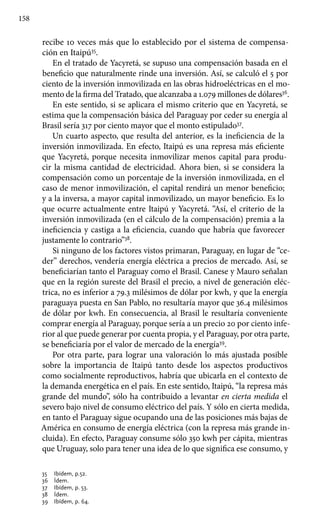 158
recibe 10 veces más que lo establecido por el sistema de compensa-
ción en Itaipú35
.
En el tratado de Yacyretá, se supuso una compensación basada en el
beneficio que naturalmente rinde una inversión. Así, se calculó el 5 por
ciento de la inversión inmovilizada en las obras hidroeléctricas en el mo-
mento de la firma del Tratado, que alcanzaba a 1.079 millones de dólares36
.
En este sentido, si se aplicara el mismo criterio que en Yacyretá, se
estima que la compensación básica del Paraguay por ceder su energía al
Brasil sería 317 por ciento mayor que el monto estipulado37
.
Un cuarto aspecto, que resulta del anterior, es la ineficiencia de la
inversión inmovilizada. En efecto, Itaipú es una represa más eficiente
que Yacyretá, porque necesita inmovilizar menos capital para produ-
cir la misma cantidad de electricidad. Ahora bien, si se considera la
compensación como un porcentaje de la inversión inmovilizada, en el
caso de menor inmovilización, el capital rendirá un menor beneficio;
y a la inversa, a mayor capital inmovilizado, un mayor beneficio. Es lo
que ocurre actualmente entre Itaipú y Yacyretá. “Así, el criterio de la
inversión inmovilizada (en el cálculo de la compensación) premia a la
ineficiencia y castiga a la eficiencia, cuando que habría que favorecer
justamente lo contrario”38
.
Si ninguno de los factores vistos primaran, Paraguay, en lugar de “ce-
der” derechos, vendería energía eléctrica a precios de mercado. Así, se
beneficiarían tanto el Paraguay como el Brasil. Canese y Mauro señalan
que en la región sureste del Brasil el precio, a nivel de generación eléc-
trica, no es inferior a 79.3 milésimos de dólar por kwh, y que la energía
paraguaya puesta en San Pablo, no resultaría mayor que 36.4 milésimos
de dólar por kwh. En consecuencia, al Brasil le resultaría conveniente
comprar energía al Paraguay, porque sería a un precio 20 por ciento infe-
rior al que puede generar por cuenta propia, y el Paraguay, por otra parte,
se beneficiaría por el valor de mercado de la energía39
.
Por otra parte, para lograr una valoración lo más ajustada posible
sobre la importancia de Itaipú tanto desde los aspectos productivos
como socialmente reproductivos, habría que ubicarla en el contexto de
la demanda energética en el país. En este sentido, Itaipú, “la represa más
grande del mundo”, sólo ha contribuido a levantar en cierta medida el
severo bajo nivel de consumo eléctrico del país. Y sólo en cierta medida,
en tanto el Paraguay sigue ocupando una de las posiciones más bajas de
América en consumo de energía eléctrica (con la represa más grande in-
cluida). En efecto, Paraguay consume sólo 350 kwh per cápita, mientras
que Uruguay, solo para tener una idea de lo que significa ese consumo, y
35 	 Ibídem, p.52.
36 	 Ídem.
37 	 Ibídem, p. 53.
38 	 Ídem.
39 	 Ibídem, p. 64.
 