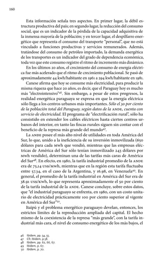 160
Esta información señala tres aspectos. En primer lugar, la débil es-
tructura productiva del país; en segundo lugar, la reducción del consumo
social, que es un indicador de la pérdida de la capacidad adquisitiva de
la inmensa mayoría de la población; y en tercer lugar, el despilfarro ener-
gético que representa el consumo del transporte “personal”, que no está
vinculado a funciones productivas y servicios remunerados. Además,
tratándose del consumo de petróleo importado, la demanda energética
de los transportes es un indicador del grado de dependencia económica,
toda vez que este consumo registre el ritmo de incremento más dinámico.
En los últimos 20 años, el crecimiento del consumo de energía eléctri-
ca fue más acelerado que el ritmo de crecimiento poblacional. Se pasó de
aproximadamente 44 kwh/habitante en 1961 a 294 kwh/habitante en 1981.
Canese afirma que hoy se consume más electricidad, para producir la
misma riqueza que hace 20 años, es decir, que el Paraguay hoy es mucho
más “electrointensivo”46
. Sin embargo, a pesar de estos progresos, la
realidad energética paraguaya se expresa en que la energía eléctrica
sólo llega a los centros urbanos más importantes. Sólo el 30 por ciento
de la población total del Paraguay, según datos de la ande, cuenta con
servicio de electricidad. El programa de “electrificación rural”, sólo ha
consistido en extender los cables eléctricos hasta ciertos centros ur-
banos del interior, en tanto las fincas rurales siguen sin contar con el
beneficio de la represa más grande del mundo47
.
La ande posee el más alto nivel de utilidades en toda América del
Sur, lo que, unido a la ineficiencia de su inversión inmovilizada (650
dólares para cada mwh que vendió, mientras que las empresas eléc-
tricas de América del Sur sólo tenían inmovilizado 243 dólares por
mwh vendido), determinan una de las tarifas más caras de América
del Sur48
. En efecto, en 1980, la tarifa industrial promedio de la ande
era de 75,14 us$/mwh, mientras que en la región esta tarifa fluctuaba
entre 57.34, en el caso de la Argentina, y 16.98, en Venezuela49
. En
general, el promedio de la tarifa industrial en América del Sur era de
38.91 us$/kwh, lo que representa aproximadamente el 50 por ciento
de la tarifa industrial de la ande. Canese concluye, sobre estos datos,
que “el industrial paraguayo se enfrenta, en 1980, con un costo unita-
rio de electricidad prácticamente 100 por ciento superior al vigente
en América del Sur”50
.
Itaipú y el problema energético paraguayo develan, entonces, los
estrictos límites de la reproducción ampliada del capital. El hecho
mismo de la coexistencia de la represa “más grande”, con la tarifa in-
dustrial más cara, el nivel de consumo energético de los más bajos, el
46 	 Ibídem, pp. 54, 55.
47 	 Cfr. Ibídem, p.58.
48 	 Ibídem, pp. 62, 66, 67.
49 	 Ibídem, p. 67.
50 	 Ibídem, p. 70.
 