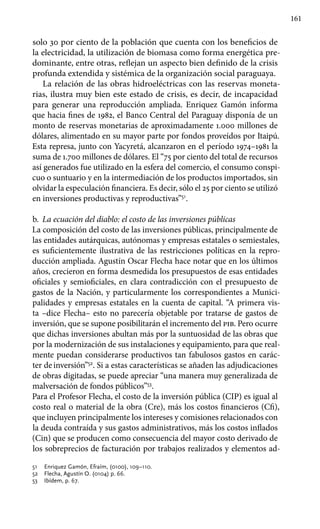 161
solo 30 por ciento de la población que cuenta con los beneficios de
la electricidad, la utilización de biomasa como forma energética pre-
dominante, entre otras, reflejan un aspecto bien definido de la crisis
profunda extendida y sistémica de la organización social paraguaya.
La relación de las obras hidroeléctricas con las reservas moneta-
rias, ilustra muy bien este estado de crisis, es decir, de incapacidad
para generar una reproducción ampliada. Enriquez Gamón informa
que hacia fines de 1982, el Banco Central del Paraguay disponía de un
monto de reservas monetarias de aproximadamente 1.000 millones de
dólares, alimentado en su mayor parte por fondos proveídos por Itaipú.
Esta represa, junto con Yacyretá, alcanzaron en el período 1974–1981 la
suma de 1.700 millones de dólares. El “75 por ciento del total de recursos
así generados fue utilizado en la esfera del comercio, el consumo conspi-
cuo o suntuario y en la intermediación de los productos importados, sin
olvidar la especulación financiera. Es decir, sólo el 25 por ciento se utilizó
en inversiones productivas y reproductivas”51
.
b.	 La ecuación del diablo: el costo de las inversiones públicas
La composición del costo de las inversiones públicas, principalmente de
las entidades autárquicas, autónomas y empresas estatales o semiestales,
es suficientemente ilustrativa de las restricciones políticas en la repro-
ducción ampliada. Agustín Oscar Flecha hace notar que en los últimos
años, crecieron en forma desmedida los presupuestos de esas entidades
oficiales y semioficiales, en clara contradicción con el presupuesto de
gastos de la Nación, y particularmente los correspondientes a Munici-
palidades y empresas estatales en la cuenta de capital. “A primera vis-
ta –dice Flecha– esto no parecería objetable por tratarse de gastos de
inversión, que se supone posibilitarán el incremento del pib. Pero ocurre
que dichas inversiones abultan más por la suntuosidad de las obras que
por la modernización de sus instalaciones y equipamiento, para que real-
mente puedan considerarse productivos tan fabulosos gastos en carác-
ter deinversión”52
. Si a estas características se añaden las adjudicaciones
de obras digitadas, se puede apreciar “una manera muy generalizada de
malversación de fondos públicos”53
.
Para el Profesor Flecha, el costo de la inversión pública (CIP) es igual al
costo real o material de la obra (Cre), más los costos financieros (Cfi),
que incluyen principalmente los intereses y comisiones relacionados con
la deuda contraída y sus gastos administrativos, más los costos inflados
(Cin) que se producen como consecuencia del mayor costo derivado de
los sobreprecios de facturación por trabajos realizados y elementos ad-
51 	 Enriquez Gamón, Efraím, (0100), 109–110.
52 	 Flecha, Agustín O. (0104) p. 66.
53 	 Ibídem, p. 67.
 