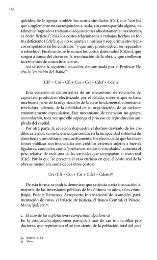 162
quiridos. Se le agrega también los costos simulados (Csi), que “son los
que simplemente no corresponden a nada, sin contrapartida alguna, to-
talmente fragua­do a trabajos o adquisiciones absolutamente inexistentes,
es decir, ficticios”; más los costos relacionados a trabajos hechos en for-
ma deficiente (Cdef), que no se ajustan a normas y requerimientos técni-
cos estipulados en los contratos, “y que muy pronto deben ser reparados
o rehechos”. Finalmente, se le suman los costos demorados (Cdem), que
surgen a causa del atraso en la terminación de la obra, y que conllevan
incrementos de costos financieros.
Así se tiene la siguiente ecuación, denominada por el Profesor Fle-
cha la “ecuación del diablo”:
CIP = Cre + Cfi + Cin + Csi + Cdef + Cdem
Esta ecuación es demostrativa de un mecanismo de retención de
capital no productivo efectivizado por el Estado, sobre el que se basa
una buena parte de la organización de la clase fundamental, dominante,
reveladora, además, de la debilidad de su organización, de su carácter
eminentemente especulativo. Este mecanismo de retención no genera
acumulación, toda vez que ello suponga el proceso de reproducción am-
pliada del capital.
Por otra parte, la ecuación demuestra el destino desviado de los cré-
ditos externos, su ineficiencia, que conduce a la incapacidad sistémica de
absorberla y amortizarla productivamente. En efecto, dado que las inver-
siones públicas son financiadas con créditos externos sujetos a fuertes
ligaduras, conocidos como “préstamos atados o vinculados”, aumenta el
peso relativo de cada una de las variables que acompañan al costo real
(Cre). Por lo que “se presenta el caso curioso en que, el costo real de la
obra es menor a la suma de los otros costos:
Cre (Cfi + Cin + Csi + Cdef + Cdem)54
De esta forma, se podría demostrar que se ajusta a esta inecuación la
mayoría de las inversiones públicas de los últimos 10 años, tales como
Itaipú, Puente Remanso, Aeropuerto Internacional de Asunción, pavi-
mentación de rutas, el Palacio de Justicia, el Banco Central, el Palacio
Municipal, etc.55
.
c.	 El caso de las explotaciones campesinas algodoneras
En la producción algodonera participan más de 140 mil familias pro-
ductoras, que representan el 20 por ciento de la población total del país
54 	 Ibídem, p. 68.
55 	 Ídem.
 