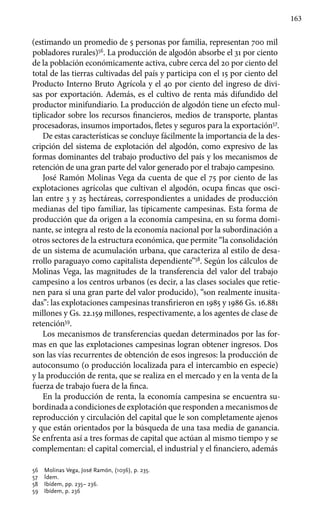 163
(estimando un promedio de 5 personas por familia, representan 700 mil
pobladores rurales)56
. La producción de algodón absorbe el 31 por ciento
de la población económicamente activa, cubre cerca del 20 por ciento del
total de las tierras cultivadas del país y participa con el 15 por ciento del
Producto Interno Bruto Agrícola y el 40 por ciento del ingreso de divi-
sas por exportación. Además, es el cultivo de renta más difundido del
productor minifundiario. La producción de algodón tiene un efecto mul-
tiplicador sobre los recursos financieros, medios de transporte, plantas
procesadoras, insumos importados, fletes y seguros para la exportación57
.
De estas características se concluye fácilmente la importancia de la des-
cripción del sistema de explotación del algodón, como expresivo de las
formas dominantes del trabajo productivo del país y los mecanismos de
retención de una gran parte del valor generado por el trabajo campesino.
José Ramón Molinas Vega da cuenta de que el 75 por ciento de las
explotaciones agrícolas que cultivan el algodón, ocupa fincas que osci-
lan entre 3 y 25 hectáreas, correspondientes a unidades de producción
medianas del tipo familiar, las típicamente campesinas. Esta forma de
producción que da origen a la economía campesina, en su forma domi-
nante, se integra al resto de la economía nacional por la subordinación a
otros sectores de la estructura económica, que permite “la consolidación
de un sistema de acumulación urbana, que caracteriza al estilo de desa-
rrollo paraguayo como capitalista dependiente”58
. Según los cálculos de
Molinas Vega, las magnitudes de la transferencia del valor del trabajo
campesino a los centros urbanos (es decir, a las clases sociales que retie-
nen para sí una gran parte del valor producido), “son realmente inusita-
das”: las explotaciones campesinas transfirieron en 1985 y 1986 Gs. 16.881
millones y Gs. 22.159 millones, respectivamente, a los agentes de clase de
retención59
.
Los mecanismos de transferencias quedan determinados por las for-
mas en que las explotaciones campesinas logran obtener ingresos. Dos
son las vías recurrentes de obtención de esos ingresos: la producción de
autoconsumo (o producción localizada para el intercambio en especie)
y la producción de renta, que se realiza en el mercado y en la venta de la
fuerza de trabajo fuera de la finca.
En la producción de renta, la economía campesina se encuentra su-
bordinada a condiciones de explotación que responden a mecanismos de
reproducción y circulación del capital que le son completamente ajenos
y que están orientados por la búsqueda de una tasa media de ganancia.
Se enfrenta así a tres formas de capital que actúan al mismo tiempo y se
complementan: el capital comercial, el industrial y el financiero, además
56 	 Molinas Vega, José Ramón, (1036), p. 235.
57 	 Ídem.
58 	 Ibídem, pp. 235– 236.
59 	 Ibídem, p. 236
 